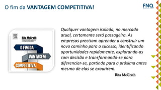 O fim da VANTAGEM COMPETITIVA!
Qualquer vantagem isolada, no mercado
atual, certamente será passageira. As
empresas precisam aprender a construir um
novo caminho para o sucesso, identificando
oportunidades rapidamente, explorando-as
com decisão e transformando-se para
diferenciar-se, partindo para a próxima antes
mesmo de elas se exaurirem.
Rita McGrath
 