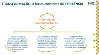 A “jornada da
transformação” é...
... compreender que a
organização é um sistema
vivo, com responsabilidade
socioeconômica, integrante
de um ecossistema complexo
com o qual interage, coopera
e do qual depende.
... ter qualidade na interação
com o seu ecossistema, ética,
velocidade de aprendizado e
capacidade de adaptação
diante de novos cenários
imprevistos e incontroláveis.
TRANSFORMAÇÃO: a busca constante da EXCELÊNCIA
... ter a flexibilidade
necessária para reinventar-se,
renovar-se e desenvolver-se,
promovendo mudanças e
mantendo sempre a clareza e
relevância do seu propósito.
 