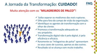 A Jornada da Transformação: CUIDADO!
 Saiba separar os modismos das reais rupturas.
Olhe para fora do campo de visão da organização.
Identifique os agentes de transformação com o
olhar do cliente.
Promova a transformação adequada ao
seu propósito.
Transformação digital não é pelo digital, é pela
eficiência e eficácia.
Raramente os “milagreiros de palco” apresentam
os seus cases de sucesso, apenas os dos outros.
Resultado só se alcança com muito trabalho.
Muita atenção com os “MILAGREIROS DE PALCO”!
 