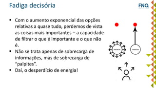 Fadiga decisória
 Com o aumento exponencial das opções
relativas a quase tudo, perdemos de vista
as coisas mais importantes – a capacidade
de filtrar o que é importante e o que não
é.
 Não se trata apenas de sobrecarga de
informações, mas de sobrecarga de
“palpites”.
 Daí, o desperdício de energia!
 