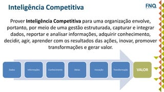 Inteligência Competitiva
Prover Inteligência Competitiva para uma organização envolve,
portanto, por meio de uma gestão estruturada, capturar e integrar
dados, reportar e analisar informações, adquirir conhecimento,
decidir, agir, aprender com os resultados das ações, inovar, promover
transformações e gerar valor.
Dados Informações Conhecimento Ideias Inovação Transformação VALOR
 