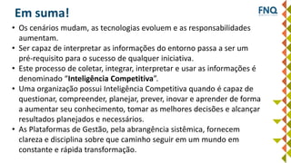 Em suma!
• Os cenários mudam, as tecnologias evoluem e as responsabilidades
aumentam.
• Ser capaz de interpretar as informações do entorno passa a ser um
pré-requisito para o sucesso de qualquer iniciativa.
• Este processo de coletar, integrar, interpretar e usar as informações é
denominado “Inteligência Competitiva”.
• Uma organização possui Inteligência Competitiva quando é capaz de
questionar, compreender, planejar, prever, inovar e aprender de forma
a aumentar seu conhecimento, tomar as melhores decisões e alcançar
resultados planejados e necessários.
• As Plataformas de Gestão, pela abrangência sistêmica, fornecem
clareza e disciplina sobre que caminho seguir em um mundo em
constante e rápida transformação.
 