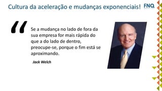Cultura da aceleração e mudanças exponenciais!
Se a mudança no lado de fora da
sua empresa for mais rápida do
que a do lado de dentro,
preocupe-se, porque o fim está se
aproximando.
Jack Welch
 