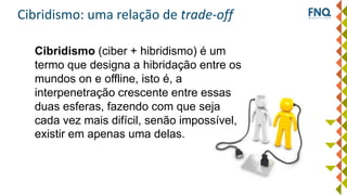 Cibridismo: uma relação de trade-off
Cibridismo (ciber + hibridismo) é um
termo que designa a hibridação entre os
mundos on e offline, isto é, a
interpenetração crescente entre essas
duas esferas, fazendo com que seja
cada vez mais difícil, senão impossível,
existir em apenas uma delas.
 