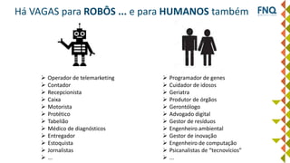 Há VAGAS para ROBÔS ... e para HUMANOS também
 Operador de telemarketing
 Contador
 Recepcionista
 Caixa
 Motorista
 Protético
 Tabelião
 Médico de diagnósticos
 Entregador
 Estoquista
 Jornalistas
 ...
 Programador de genes
 Cuidador de idosos
 Geriatra
 Produtor de órgãos
 Gerontólogo
 Advogado digital
 Gestor de resíduos
 Engenheiro ambiental
 Gestor de inovação
 Engenheiro de computação
 Psicanalistas de “tecnovícios”
 ...
 