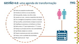 GESTÃO 4.0: uma agenda de transformação
 Tenha um propósito transformador.
 Entenda os cenários e os seus desafios.
 Pense grande, simples, mas olhe o todo.
 Levante-se e saia – vivencie a experiência do cliente.
 Crie a Inteligência Competitiva e turbine a inovação.
 Faça escolhas, concentrando a energia no essencial.
 Simplifique os processos, as interfaces e os fluxos.
 Defina antes o “I” para implementar o “T” correto.
 Pratique os princípios da ética e da sustentabilidade
 Seja flexível, adapte-se e oriente.
 Prepare as pessoas para este novo ambiente.
 Tempo, custo e qualidade são prioridades.
 Não espere pra ver – faça!
 