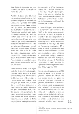 11
Volume 1
Orientações Técnicas ,  Metas de Desenvolvimento dos CRAS
Período 2010/2011
diagnóstico do porque do não cum-
primento das metas de desenvolvi-
mento dos CRAS.
A análise do Censo CRAS 2010 indi-
cou um número significativo de CRAS
que não atingiram as metas estipu-
ladas para o período 2009/2010,
que se encerrou em 24 de outubro
de 2010. Nestes casos, cada municí-
pio (ou DF) deverá elaborar Plano de
Providências, incluindo nele todos
os CRAS cujas metas pactuadas não
tenham sido cumpridas até o mo-
mento. Contudo, é importante com-
preender que tão importante quanto
elaborar Planos de Providência é de-
senvolver estratégias para o cumpri-
mento, até o último dia do preenchi-
mento do Censo SUAS/CRAS 2011,
das metas estipuladas para o perío-
do 2010/2011. Isto implicará na re-
dução do quantitativo de Planos de
Providências a serem elaborados no
ano de 2012, após a análise do Cen-
so CRAS 2011.  
Fica claro desta forma, quão impor-
tante é o desenvolvimento de ações
proativas pelos estados (e MDS),
contribuindo para a antecipação de
problemas, para a identificação e
divulgação de boas experiências e
soluções que deram certo, auxilian-
do os municípios a alcançarem as
metas dentro dos períodos estipula-
dos pela Resolução CIT n°05/2010.  
Em resumo, o não cumprimento das
metas no período estipulado reper-
cute também em maior volume de
trabalho para os estados (e MDS),
que deverão se organizar para apoiar
os municípios (e DF) na elaboração,
análise dos planos de providências
e elaboração do(s) plano(s) de apoio.
Nisto reside um dos desafios do
SUAS, prioritário neste momento, de
fortalecer o apoio técnico e financei-
ro, dos Estados aos municípios (e do
MDS ao DF e Estados).
A tarefa estratégica de acompanhar
o cumprimento das normativas do
SUAS e das metas nacionalmente
pactuadas, de forma a assegurar a
qualidade dos serviços prestados é
atribuída ao controle social, em cada
nível de governo.  Assim, sempre que
necessário, a elaboração de Plano
de Providencias (municípios e DF) e
Plano de Apoio (Estados e MDS), bem
como seu desenvolvimento e análise
para concessão de prazos adicionais
e cumprimento configura importan-
te tarefa dos Conselhos Municipais,
Distritais e Estaduais de Assistência
Social e para as instâncias de pactu-
ação (Comissões Intergestoras Bipar-
tite – CIB; e Tripartite – CIT).
Com o presente documento, o MDS
pretende apoiar tecnicamente os
gestores e técnicos dos estados, para
que possam exercer seu papel no
apoio aos municípios, bem como, os
gestores e técnicos do DF e municí-
pios para assessorar as equipes dos
CRAS, visando o alcance das Metas
de Desenvolvimento dos CRAS pre-
vistas até 2011. Destina-se também
aos Conselhos de Assistência Social,
que cumprem o importante papel
de controle social, contribuindo com
subsídios técnicos para acompa-
 