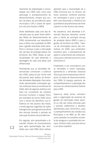 Volume 1
Orientações Técnicas,  Metas de Desenvolvimento dos CRAS
Período 2010/2011
12
nhamento da implantação e conso-
lidação dos CRAS, bem como para
aprovação e acompanhamento do
desenvolvimento, sempre que cou-
ber, de plano de providências (para
municípios e DF), e plano de apoio
(no caso dos Estados e MDS).
Serão detalhadas cada uma das di-
mensões para as quais foram defini-
das Metas de Desenvolvimento do
CRAS, esclarecendo sua importância
para a oferta com qualidade do PAIF,
para a gestão articulada entre bene-
fícios e serviços e para a articulação
dos serviços de proteção básica nos
territórios dos CRAS. Dadas as par-
ticularidades de cada dimensão, a
abordagem de cada uma delas será
diferenciada.
Entendendo que as atividades de-
senvolvidas constituem a essência
dos CRAS, optou-se por iniciar este
documento pela análise da dimen-
são Atividades Realizadas. Para tanto,
serão apresentadas orientações ge-
rais, tendo por base as normativas do
SUAS, além de algumas análises com
base em cruzamento de variáveis
(recursos humanos e espaço físico,
por exemplo) do Censo SUAS 2010,
com o intuito de identificar sua in-
fluência no não alcance das metas,
e ainda algumas sugestões de ações
emergenciais, para garantia da oferta
dos serviços durante o período de
execução do plano de providências.
Em seguida, será apresentada a di-
mensão Horário de Funcionamento,
que, após apresentação das ativi-
dades que cada CRAS deve realizar,
apontam para a necessidade de o
CRAS funcionar por, no mínimo, 40
horas semanais conforme previsto
em orientações e para a qual tam-
bém será observada a influência do
quantitativo de profissionais de nível
superior no não alcance das metas.
Na sequência, será abordada a di-
mensão Recursos Humanos, central
para a oferta do principal serviço
de proteção básica (PAIF) e para a
gestão do território do CRAS.  Trata-
-se de orientações acerca das nor-
mativas do SUAS, que pretendem
contribuir para   o planejamento de
ações e cumprimento das metas pre-
vistas para o período anual em curso
(2010/2011).
Finalmente, e em consonância com
as atividades a serem realizadas,
apresenta-se a dimensão Estrutura
Física, que será composta por três tó-
picos: a) metas de desenvolvimento
dos CRAS; b) espaços passíveis de
compartilhamento e c) aplicação dos
recursos do cofinanciamento federal
para o PAIF.
Espera-se desta forma contribuir
para a organização do processo de
gestão da informação sobre alcan-
ce ou não das metas previstas para
o período 2009/2010 e desafios
identificados para 2010/2011, para
o acompanhamento dos estados aos
Municípios e do MDS ao DF, bem
como subsidiar os conselhos na tare-
fa de assegurar a qualidade dos ser-
viços. Tenham todos uma boa leitura
e um ótimo trabalho!
 