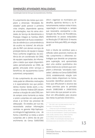 13
Volume 1
Orientações Técnicas ,  Metas de Desenvolvimento dos CRAS
Período 2010/2011
O cumprimento das metas que com-
põem a dimensão “Atividades Re-
alizadas” pode parecer à primeira
vista simples, dependente apenas
de orientações, mas há várias ativi-
dades do Serviço de Atendimento e
Proteção Integral às Famílias (PAIF)
que dependem de fluxos estabeleci-
dos de referência e contrarreferência
do usuário no sistema3
, de articula-
ção do PAIF com demais serviços de
proteção básica; de equipe e espaço
físico conforme exigências; da exis-
tência de um coordenador do CRAS;
de equipes capacitadas; de informa-
ções e dados que sejam disponibili-
zados periodicamente ao CRAS, de
gestão articulada entre serviços e
benefícios; de equipamentos (como
automóvel, computador).
O não cumprimento de uma mesma
meta pode ter diferentes motivações
e é especialmente isso que preten-
demos mostrar. Sendo assim, o mu-
nicípio e Distrito Federal (DF) devem
analisar a situação de cada CRAS, ten-
do sempre como horizonte as metas
a serem cumpridas em cada período
anual, e já iniciar seu processo de
adequação.  Os estados, por sua vez,
necessitarão analisar informações
contidas no gerente http://aplicaco-
es.mds.gov.br/sagi/patamar_cras, de
forma a identificar as metas a serem
cumpridas até o último dia do pre-
enchimento do Censo SUAS/CRAS
20114
, organizar os municípios por
desafios, apoiá-los técnica e, ou fi-
nanceiramente, realizar visitas in loco,
capacitação e orientação e, sempre
que necessário, acompanhar a ela-
boração dos Planos de Providências,
obedecendo os prazos estipulados
na Resolução CIT 08/2010. O mesmo
deverá ser feito pelo MDS, em relação
ao DF.
Com o intuito de contribuir para a
reflexão sobre possíveis motivos de
não cumprimento e diferentes es-
tratégias que deverão ser propostas
para superação, será apresentada
aqui uma análise quantitativa dos
dados relativos às variáveis que com-
põem a dimensão “atividades reali-
zadas”, obtidos no Censo SUAS/CRAS
2010, estabelecendo relação com
outros dados disponíveis no Censo,
buscando identificar possíveis mo-
tivos que dificultaram o alcance das
metas previstas para os períodos
anuais 2008/2009 e 2009/2010;
bem como dos que possam se cons-
tituir em dificuldades para alcance
das metas no período 2010/2011.
3 	 Ver item 2 dos “esclarecimentos finais” da
dimensão “Atividades Realizadas”.
4	 Censo que coleta informações anuais sobre
o Sistema Único de Assistência Social (SUAS), com
vistas ao seu monitoramento.  Contém questionários
sobre gestão, controle social, CRAS e Centros
de Referência Especializados de Assistência
Social (CREAS).  As informações prestadas são de
responsabilidade dos municípios, DF e estados.
dimensão atividades realizadas
Coordenação-Geral de Serviços Socioassistenciais a Famílias
 