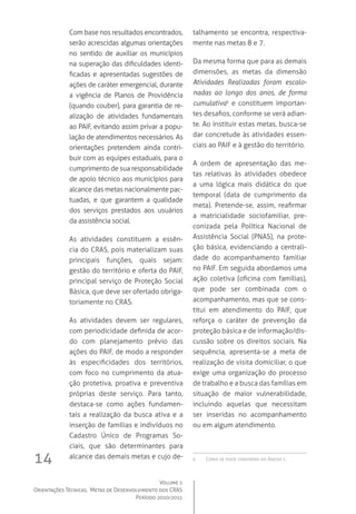 Volume 1
Orientações Técnicas,  Metas de Desenvolvimento dos CRAS
Período 2010/2011
14
Com base nos resultados encontrados,
serão acrescidas algumas orientações
no sentido de auxiliar os municípios
na superação das dificuldades identi-
ficadas e apresentadas sugestões de
ações de caráter emergencial, durante
a vigência de Planos de Providência
(quando couber), para garantia de re-
alização de atividades fundamentais
ao PAIF, evitando assim privar a popu-
lação de atendimentos necessários. As
orientações pretendem ainda contri-
buir com as equipes estaduais, para o
cumprimento de sua responsabilidade
de apoio técnico aos municípios para
alcance das metas nacionalmente pac-
tuadas, e que garantem a qualidade
dos serviços prestados aos usuários
da assistência social.
As atividades constituem a essên-
cia do CRAS, pois materializam suas
principais funções, quais sejam:
gestão do território e oferta do PAIF,
principal serviço de Proteção Social
Básica, que deve ser ofertado obriga-
toriamente no CRAS.
As atividades devem ser regulares,
com periodicidade definida de acor-
do com planejamento prévio das
ações do PAIF, de modo a responder
às especificidades dos territórios,
com foco no cumprimento da atua-
ção protetiva, proativa e preventiva
próprias deste serviço. Para tanto,
destaca-se como ações fundamen-
tais a realização da busca ativa e a
inserção de famílias e indivíduos no
Cadastro Único de Programas So-
ciais, que são determinantes para
alcance das demais metas e cujo de-
talhamento se encontra, respectiva-
mente nas metas 8 e 7.
Da mesma forma que para as demais
dimensões, as metas da dimensão
Atividades Realizadas foram escalo-
nadas ao longo dos anos, de forma
cumulativa5
e constituem importan-
tes desafios, conforme se verá adian-
te. Ao instituir estas metas, busca-se
dar concretude às atividades essen-
ciais ao PAIF e à gestão do território.
A ordem de apresentação das me-
tas relativas às atividades obedece
a uma lógica mais didática do que
temporal (data de cumprimento da
meta). Pretende-se, assim, reafirmar
a matricialidade sociofamiliar, pre-
conizada pela Política Nacional de
Assistência Social (PNAS), na prote-
ção básica, evidenciando a centrali-
dade do acompanhamento familiar
no PAIF. Em seguida abordamos uma
ação coletiva (oficina com famílias),
que pode ser combinada com o
acompanhamento, mas que se cons-
titui em atendimento do PAIF, que
reforça o caráter de prevenção da
proteção básica e de informação/dis-
cussão sobre os direitos sociais. Na
sequência, apresenta-se a meta de
realização de visita domiciliar, o que
exige uma organização do processo
de trabalho e a busca das famílias em
situação de maior vulnerabilidade,
incluindo aquelas que necessitam
ser inseridas no acompanhamento
ou em algum atendimento.  
5	 Como se pode constatar no Anexo 1.
 