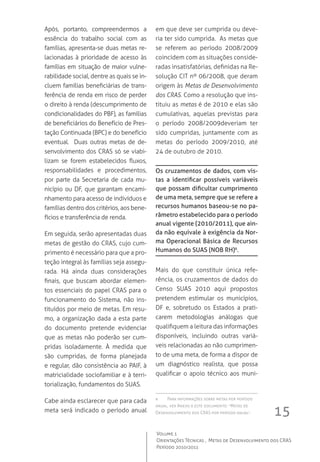 15
Volume 1
Orientações Técnicas ,  Metas de Desenvolvimento dos CRAS
Período 2010/2011
Após, portanto, compreendermos a
essência do trabalho social com as
famílias, apresenta-se duas metas re-
lacionadas à prioridade de acesso às
famílias em situação de maior vulne-
rabilidade social, dentre as quais se in-
cluem famílias beneficiárias de trans-
ferência de renda em risco de perder
o direito à renda (descumprimento de
condicionalidades do PBF), as famílias
de beneficiários do Benefício de Pres-
tação Continuada (BPC) e do benefício
eventual.   Duas outras metas de de-
senvolvimento dos CRAS só se viabi-
lizam se forem estabelecidos fluxos,
responsabilidades e procedimentos,
por parte da Secretaria de cada mu-
nicípio ou DF, que garantam encami-
nhamento para acesso de indivíduos e
famílias dentro dos critérios, aos bene-
fícios e transferência de renda.
Em seguida, serão apresentadas duas
metas de gestão do CRAS, cujo cum-
primento é necessário para que a pro-
teção integral às famílias seja assegu-
rada. Há ainda duas considerações
finais, que buscam abordar elemen-
tos essenciais do papel CRAS para o
funcionamento do Sistema, não ins-
tituídos por meio de metas. Em resu-
mo, a organização dada a esta parte
do documento pretende evidenciar
que as metas não poderão ser cum-
pridas isoladamente. À medida que
são cumpridas, de forma planejada
e regular, dão consistência ao PAIF, à
matricialidade sociofamiliar e à terri-
torialização, fundamentos do SUAS.
Cabe ainda esclarecer que para cada
meta será indicado o período anual
em que deve ser cumprida ou deve-
ria ter sido cumprida.  As metas que
se referem ao período 2008/2009
coincidem com as situações conside-
radas insatisfatórias, definidas na Re-
solução CIT nº 06/2008, que deram
origem às Metas de Desenvolvimento
dos CRAS. Como a resolução que ins-
tituiu as metas é de 2010 e elas são
cumulativas, aquelas previstas para
o período 2008/2009deveriam ter
sido cumpridas, juntamente com as
metas do período 2009/2010, até
24 de outubro de 2010.
Os cruzamentos de dados, com vis-
tas a identificar possíveis variáveis
que possam dificultar cumprimento
de uma meta, sempre que se refere a
recursos humanos baseou-se no pa-
râmetro estabelecido para o período
anual vigente (2010/2011), que ain-
da não equivale à exigência da Nor-
ma Operacional Básica de Recursos
Humanos do SUAS (NOB RH)6
.
Mais do que constituir única refe-
rência, os cruzamentos de dados do
Censo SUAS 2010 aqui propostos
pretendem estimular os municípios,
DF e, sobretudo os Estados a prati-
carem metodologias análogas que
qualifiquem a leitura das informações
disponíveis, incluindo outras variá-
veis relacionadas ao não cumprimen-
to de uma meta, de forma a dispor de
um diagnóstico realista, que possa
qualificar o apoio técnico aos muni-
6	 Para informações sobre metas por período
anual, ver Anexo a este documento: “Metas de
Desenvolvimento dos CRAS por período anual”.
 