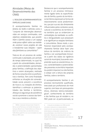 17
Volume 1
Orientações Técnicas ,  Metas de Desenvolvimento dos CRAS
Período 2010/2011
Atividades (Metas de
Desenvolvimento dos
CRAS)
1. Realizar acompanhamento de
famílias (2008/2009)
O acompanhamento familiar no
âmbito do SUAS é definido como o
“conjunto de intervenções desenvol-
vidas em serviços continuados, com
objetivos estabelecidos, que possibi-
litam à família acesso a um espaço
onde possa refletir sobre sua realida-
de, construir novos projetos de vida
e transformar suas relações – sejam
elas familiares ou comunitárias”7.
Trata-se de um processo de caráter
continuado e planejado, por período
de tempo determinado, no qual há,
a partir de vulnerabilidades, deman-
das e potencialidades apresentadas
pelas famílias, a definição dos obje-
tivos a serem alcançados, realizada
de forma conjunta entre os profissio-
nais e famílias. Tem como finalidade
enfrentar as situações de vulnerabi-
lidade social, prevenir a ocorrência
de riscos e, ou violações de direitos,
identificar e estimular as potencia-
lidades das famílias e territórios,
afiançar as seguranças de assistência
social e promover o acesso das famí-
lias e seus membros a direitos.
7	 BRASIL. Comissão Intergestores Tripartite.
Artigo 20 do Protocolo de Gestão Integrada de
Serviços, Benefícios e Transferências de Renda no
âmbito do Sistema Único de Assistência Social -
SUAS (Resolução Nº 07, de 10 de setembro de 2009).
Brasília, MDS: 2009.
Destaca-se que o acompanhamento
familiar é um processo intrinseca-
mente ligado tanto às especificida-
des da família, quanto do território -
os territórios expressam as formas de
relacionamento social predominan-
tes, que por sua vez são diretamente
influenciados pelos contextos social,
cultural e econômico do território. É
no território que se evidenciam as
contradições da realidade: os confli-
tos e desigualdades que perpassam
e re-significam as relações familiares
e comunitárias. Desse modo, o pro-
fissional responsável pelo acompa-
nhamento familiar deve fazer uma
leitura do território de vivência da
família a ser acompanhada (inclusi-
ve a partir dos dados da vigilância
social do município), buscando com-
preender quais as características, ris-
cos, vulnerabilidades e potencialida-
des presentes no território impactam
(ou podem impactar) na vida familiar,
e cotejar com a leitura das próprias
famílias, sobre o território.
O acompanhamento familiar é um
processo tecnicamente qualificado,
executado por profissionais de nível
superior, com base em pressupostos
éticos, diretrizes teórico-metodoló-
gicas8
, conhecimento do território
e das famílias que ali residem e, no
PAIF, pode ser: a) particularizado, se
8	 A equipe de referência do CRAS deverá
utilizara o conjunto de conhecimentos
específicos de suas respectivas áreas de formação,
respeitando as atribuições constantes da
regulamentação e dos princípios éticos de cada
profissão.  Ressalta-se, adicionalmente, que o
SUAS prevê a interdisciplinariedade como modo de
atuação profissional.
 
