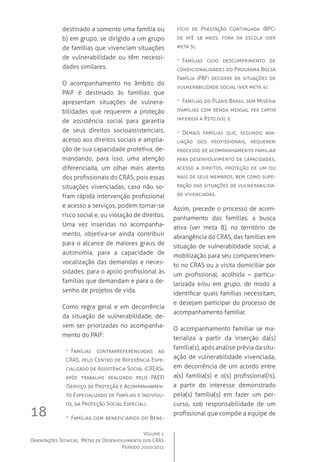 Volume 1
Orientações Técnicas,  Metas de Desenvolvimento dos CRAS
Período 2010/2011
18
destinado a somente uma família ou
b) em grupo, se dirigido a um grupo
de famílias que vivenciam situações
de vulnerabilidade ou têm necessi-
dades similares.
O acompanhamento no âmbito do
PAIF é destinado às famílias que
apresentam situações de vulnera-
bilidades que requerem a proteção
de assistência social para garantia
de seus direitos socioassistenciais,
acesso aos direitos sociais e amplia-
ção de sua capacidade protetiva, de-
mandando, para isso, uma atenção
diferenciada, um olhar mais atento
dos profissionais do CRAS, pois essas
situações vivenciadas, caso não so-
fram rápida intervenção profissional
e acesso a serviços, podem tornar-se
risco social e, ou violação de direitos.
Uma vez inseridas no acompanha-
mento, objetiva-se ainda contribuir
para o alcance de maiores graus de
autonomia, para a capacidade de
vocalização das demandas e neces-
sidades, para o apoio profissional às
famílias que demandam e para o de-
senho de projetos de vida.
Como regra geral e em decorrência
da situação de vulnerabilidade, de-
vem ser priorizadas no acompanha-
mento do PAIF:
-- Famílias contrarreferenciadas ao
CRAS, pelo Centro de Referência Espe-
cializado de Assistência Social (CREAS),
após trabalho realizado pelo PAEFI 
(Serviço de Proteção e Acompanhamen-
to Especializado de Famílias e Indivídu-
os, da Proteção Social Especial).
-- Famílias com beneficiários do Bene-
fício de Prestação Continuada (BPC)
de até 18 anos, fora da escola (ver
meta 5);
-- Famílias cujo descumprimento de
condicionalidades do Programa Bolsa
Família (PBF) decorre de situações de
vulnerabilidade social (ver meta 4);
-- Famílias do Plano Brasil sem Miséria
(famílias com renda mensal per capita
inferior a R$70,00); e
-- Demais famílias que, segundo ava-
liação dos profissionais, requerem
processo de acompanhamento familiar
para desenvolvimento de capacidades,
acesso a direitos, proteção de um ou
mais de seus membros, bem como supe-
ração das situações de vulnerabilida-
de vivenciadas.
Assim, precede o processo de acom-
panhamento das famílias: a busca
ativa (ver meta 8), no território de
abrangência do CRAS, das famílias em
situação de vulnerabilidade social, a
mobilização para seu comparecimen-
to no CRAS ou a visita domiciliar por
um profissional, acolhida – particu-
larizada e/ou em grupo, de modo a
identificar quais famílias necessitam,
e desejam participar do processo de
acompanhamento familiar.
O acompanhamento familiar se ma-
terializa a partir da inserção da(s)
família(s), após análise prévia da situ-
ação de vulnerabilidade vivenciada,
em decorrência de um acordo entre
a(s) família(s) e o(s) profissional(is),
a partir do interesse demonstrado
pela(s) família(s) em fazer um per-
curso, sob responsabilidade de um
profissional que compõe a equipe de
 