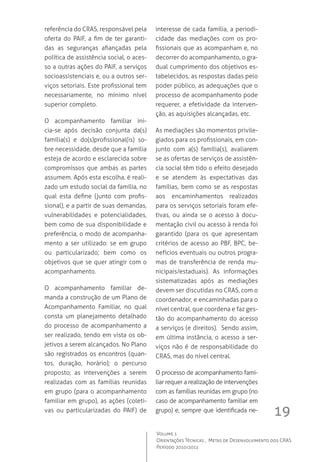 19
Volume 1
Orientações Técnicas ,  Metas de Desenvolvimento dos CRAS
Período 2010/2011
referência do CRAS, responsável pela
oferta do PAIF, a fim de ter garanti-
das as seguranças afiançadas pela
política de assistência social, o aces-
so a outras ações do PAIF, a serviços
socioassistenciais e, ou a outros ser-
viços setoriais. Este profissional tem
necessariamente, no mínimo nível
superior completo.
O acompanhamento familiar ini-
cia-se após decisão conjunta da(s)
família(s) e do(s)profissional(is) so-
bre necessidade, desde que a família
esteja de acordo e esclarecida sobre
compromissos que ambas as partes
assumem. Após esta escolha, é reali-
zado um estudo social da família, no
qual esta define (junto com profis-
sional), e a partir de suas demandas,
vulnerabilidades e potencialidades,
bem como de sua disponibilidade e
preferência, o modo de acompanha-
mento a ser utilizado: se em grupo
ou particularizado; bem como os
objetivos que se quer atingir com o
acompanhamento.
O acompanhamento familiar de-
manda a construção de um Plano de
Acompanhamento Familiar, no qual
consta um planejamento detalhado
do processo de acompanhamento a
ser realizado, tendo em vista os ob-
jetivos a serem alcançados. No Plano
são registrados os encontros (quan-
tos, duração, horário); o percurso
proposto; as intervenções a serem
realizadas com as famílias reunidas
em grupo (para o acompanhamento
familiar em grupo), as ações (coleti-
vas ou particularizadas do PAIF) de
interesse de cada família, a periodi-
cidade das mediações com os pro-
fissionais que as acompanham e, no
decorrer do acompanhamento, o gra-
dual cumprimento dos objetivos es-
tabelecidos, as respostas dadas pelo
poder público, as adequações que o
processo de acompanhamento pode
requerer, a efetividade da interven-
ção, as aquisições alcançadas, etc.
As mediações são momentos privile-
giados para os profissionais, em con-
junto com a(s) família(s), avaliarem
se as ofertas de serviços de assistên-
cia social têm tido o efeito desejado
e se atendem às expectativas das
famílias, bem como se as respostas
aos encaminhamentos realizados
para os serviços setoriais foram efe-
tivas, ou ainda se o acesso à docu-
mentação civil ou acesso à renda foi
garantido (para os que apresentam
critérios de acesso ao PBF, BPC, be-
nefícios eventuais ou outros progra-
mas de transferência de renda mu-
nicipais/estaduais). As informações
sistematizadas após as mediações
devem ser discutidas no CRAS, com o
coordenador, e encaminhadas para o
nível central, que coordena e faz ges-
tão do acompanhamento do acesso
a serviços (e direitos).  Sendo assim,
em última instância, o acesso a ser-
viços não é de responsabilidade do
CRAS, mas do nível central.
O processo de acompanhamento fami-
liar requer a realização de intervenções
com as famílias reunidas em grupo (no
caso de acompanhamento familiar em
grupo) e, sempre que identificada ne-
 