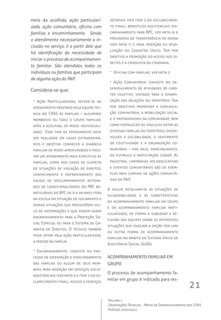 21
Volume 1
Orientações Técnicas ,  Metas de Desenvolvimento dos CRAS
Período 2010/2011
meio da acolhida, ação particulari-
zada, ação comunitária, oficina com
famílias e encaminhamento. Sendo
o atendimento necessariamente a in-
clusão no serviço, é a partir dele que
há identificação da necessidade de
iniciar o processo de acompanhamen-
to familiar. São atendidos todos os
indivíduos ou famílias que participam
de alguma ação do PAIF.
Considera-se que:
-- Ação Particularizada: refere-se ao
atendimento prestado pela equipe téc-
nica do CRAS às famílias – algum(ns)
membro(s) ou todo o grupo familiar,
após a acolhida, de modo individuali-
zado.  Esse tipo de atendimento deve
ser realizado em casos extraordiná-
rios e objetiva conhecer a dinâmica
familiar de modo aprofundado e pres-
tar um atendimento mais específico às
famílias, como nos casos de suspeita
de situações de violação de direitos,
conhecimento e enfrentamento das
causas de descumprimentos reitera-
dos de condicionalidades do PBF, be-
neficiários do BPC de 0 a 18 anos fora
da escola em situação de isolamento e
demais situações que pressupõem sigi-
lo de informações e que podem gerar
encaminhamento para a Proteção So-
cial Especial ou para o Sistema de Ga-
rantia de Direitos. O técnico também
pode optar pela ação particularizada,
a pedido da família.
-- Encaminhamento: consiste no pro-
cesso de orientação e direcionamento
das famílias ou algum de seus mem-
bros para inserção em serviços socio-
assistenciais (ver meta 9 e item 2 do es-
clarecimento final), acesso a serviços
setoriais (ver item 1 do esclarecimen-
to final), benefícios assistenciais (en-
caminhamento para BPC, ver meta 6) e
programas de transferência de renda
(ver meta 7) e para inserção ou atua-
lização do Cadastro Único. Tem por
objetivo a promoção do acesso aos di-
reitos e a conquista da cidadania.
-- Oficina com famílias: ver meta 2.
-- Ação Comunitária: consiste no de-
senvolvimento de atividades de cará-
ter coletivo, voltado para a dinami-
zação das relações no território. Tem
por objetivos promover a comunica-
ção comunitária, a mobilização social
e o protagonismo da comunidade; bem
como fortalecer os vínculos entre as
diversas famílias do território, desen-
volver a sociabilidade, o sentimento
de coletividade e a organização co-
munitária – por meio, principalmente,
do estimulo à participação cidadã. As
palestras, campanhas socioeducativas
e eventos comunitários são os exem-
plos mais comuns de ações comunitá-
rias do PAIF.
A seguir detalham-se as situações de
vulnerabilidade e as características
do acompanhamento familiar em grupo
e do acompanhamento familiar parti-
cularizado, de forma a subsidiar a re-
flexão das equipes sobre as diferentes
situações que ensejam a opção por uma
ou outra forma de acompanhamento
familiar no âmbito do Sistema Único de
Assistência Social (SUAS).
Acompanhamento familiar em
grupo
O processo de acompanhamento fa-
miliar em grupo é indicado para res-
 