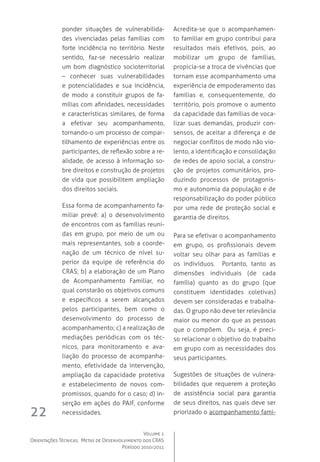 Volume 1
Orientações Técnicas,  Metas de Desenvolvimento dos CRAS
Período 2010/2011
22
ponder situações de vulnerabilida-
des vivenciadas pelas famílias com
forte incidência no território. Neste
sentido, faz-se necessário realizar
um bom diagnóstico socioterritorial
– conhecer suas vulnerabilidades
e potencialidades e sua incidência,
de modo a constituir grupos de fa-
mílias com afinidades, necessidades
e características similares, de forma
a efetivar seu acompanhamento,
tornando-o um processo de compar-
tilhamento de experiências entre os
participantes, de reflexão sobre a re-
alidade, de acesso à informação so-
bre direitos e construção de projetos
de vida que possibilitem ampliação
dos direitos sociais.
Essa forma de acompanhamento fa-
miliar prevê: a) o desenvolvimento
de encontros com as famílias reuni-
das em grupo, por meio de um ou
mais representantes, sob a coorde-
nação de um técnico de nível su-
perior da equipe de referência do
CRAS; b) a elaboração de um Plano
de Acompanhamento Familiar, no
qual constarão os objetivos comuns
e específicos a serem alcançados
pelos participantes, bem como o
desenvolvimento do processo de
acompanhamento; c) a realização de
mediações periódicas com os téc-
nicos, para monitoramento e ava-
liação do processo de acompanha-
mento, efetividade da intervenção,
ampliação da capacidade protetiva
e estabelecimento de novos com-
promissos, quando for o caso; d) in-
serção em ações do PAIF, conforme
necessidades.  
Acredita-se que o acompanhamen-
to familiar em grupo contribui para
resultados mais efetivos, pois, ao
mobilizar um grupo de famílias,
propicia-se a troca de vivências que
tornam esse acompanhamento uma
experiência de empoderamento das
famílias e, consequentemente, do
território, pois promove o aumento
da capacidade das famílias de voca-
lizar suas demandas, produzir con-
sensos, de aceitar a diferença e de
negociar conflitos de modo não vio-
lento, a identificação e consolidação
de redes de apoio social, a constru-
ção de projetos comunitários, pro-
duzindo processos de protagonis-
mo e autonomia da população e de
responsabilização do poder público
por uma rede de proteção social e
garantia de direitos.
Para se efetivar o acompanhamento
em grupo, os profissionais devem
voltar seu olhar para as famílias e
os indivíduos.   Portanto, tanto as
dimensões individuais (de cada
família) quanto as do grupo (que
constituem identidades coletivas)
devem ser consideradas e trabalha-
das. O grupo não deve ter relevância
maior ou menor do que as pessoas
que o compõem.  Ou seja, é preci-
so relacionar o objetivo do trabalho
em grupo com as necessidades dos
seus participantes.
Sugestões de situações de vulnera-
bilidades que requerem a proteção
de assistência social para garantia
de seus direitos, nas quais deve ser
priorizado o acompanhamento fami-
 