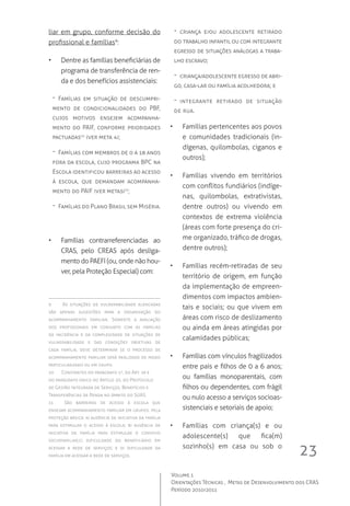 23
Volume 1
Orientações Técnicas ,  Metas de Desenvolvimento dos CRAS
Período 2010/2011
liar em grupo, conforme decisão do
profissional e famílias9
:
•	 Dentre as famílias beneficiárias de
programa de transferência de ren-
da e dos benefícios assistenciais:
-- Famílias em situação de descumpri-
mento de condicionalidades do PBF,
cujos motivos ensejem acompanha-
mento do PAIF, conforme prioridades
pactuadas10
(ver meta 4);
-- Famílias com membros de 0 a 18 anos
fora da escola, cujo programa BPC na
Escola identificou barreiras ao acesso
à escola, que demandam acompanha-
mento do PAIF (ver meta5)11
;
-- Famílias do Plano Brasil sem Miséria.
•	 Famílias contrarreferenciadas ao
CRAS, pelo CREAS após desliga-
mento do PAEFI (ou, onde não hou-
ver, pela Proteção Especial) com:
9	 As situações de vulnerabilidade elencadas
são apenas sugestões para a organização do
acompanhamento familiar. Somente a avaliação
dos profissionais em conjunto com as famílias
da incidência e da complexidade de situações de
vulnerabilidade e das condições objetivas de
cada família, deve determinar se o processo de
acompanhamento familiar será realizado de modo
particularizado ou em grupo.
10	 Constantes do parágrafo 1º, do Art. 19 e
do parágrafo único do Artigo 20, do Protocolo
de Gestão Integrada de Serviços, Benefícios e
Transferências de Renda no âmbito do SUAS.
11	 São barreiras de acesso à escola que
ensejam acompanhamento familiar em grupos, pela
proteção básica: a) ausência de iniciativa da família
para estimular o acesso à escola; b) ausência de
iniciativa da família para estimular o convívio
sociofamiliar;c) dificuldade do beneficiário em
acessar a rede de serviços; e d) dificuldade da
família em acessar a rede de serviços.
-- criança e/ou adolescente retirado
do trabalho infantil ou com integrante
egresso de situações análogas a traba-
lho escravo;
-- criança/adolescente egresso de abri-
go, casa-lar ou família acolhedora; e
-- integrante retirado de situação
de rua.   
•	 Famílias pertencentes aos povos
e comunidades tradicionais (in-
dígenas, quilombolas, ciganos e
outros);
•	 Famílias vivendo em territórios
com conflitos fundiários (indíge-
nas, quilombolas, extrativistas,
dentre outros) ou vivendo em
contextos de extrema violência
(áreas com forte presença do cri-
me organizado, tráfico de drogas,
dentre outros);
•	 Famílias recém-retiradas de seu
território de origem, em função
da implementação de empreen-
dimentos com impactos ambien-
tais e sociais; ou que vivem em
áreas com risco de deslizamento
ou ainda em áreas atingidas por
calamidades públicas;
•	 Famílias com vínculos fragilizados
entre pais e filhos de 0 a 6 anos;
ou famílias monoparentais, com
filhos ou dependentes, com frágil
ou nulo acesso a serviços socioas-
sistenciais e setoriais de apoio;
•	 Famílias com criança(s) e ou
adolescente(s) que fica(m)
sozinho(s) em casa ou sob o
 