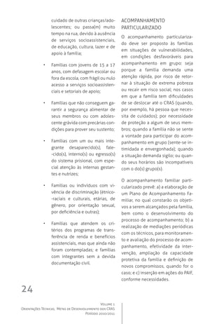 Volume 1
Orientações Técnicas,  Metas de Desenvolvimento dos CRAS
Período 2010/2011
24
cuidado de outras crianças/ado-
lescentes; ou passa(m) muito
tempo na rua, devido à ausência
de serviços socioassistenciais,
de educação, cultura, lazer e de
apoio à família;
•	 Famílias com jovens de 15 a 17
anos, com defasagem escolar ou
fora da escola, com frágil ou nulo
acesso a serviços socioassisten-
ciais e setoriais de apoio;
•	 Famílias que não conseguem ga-
rantir a segurança alimentar de
seus membros ou com adoles-
cente grávida com precárias con-
dições para prover seu sustento;
•	 Famílias com um ou mais inte-
grante desaparecido(s), fale-
-cido(s), interno(s) ou egresso(s)
do sistema prisional, com espe-
cial atenção às internas gestan-
tes e nutrizes;
•	 Famílias ou indivíduos com vi-
vência de discriminação (étnico-
-raciais e culturais, etárias, de
gênero, por orientação sexual,
por deficiência e outras);
•	 Famílias que atendem os cri-
térios dos programas de trans-
ferência de renda e benefícios
assistenciais, mas que ainda não
foram contempladas; e famílias
com integrantes sem a devida
documentação civil.
 Acompanhamento 
particularizado
O acompanhamento particulariza-
do deve ser proposto às famílias
em situações de vulnerabilidades,
em condições desfavoráveis para
acompanhamento em grupo: seja
porque a família demanda uma
atenção rápida, por risco de retor-
nar à situação de extrema pobreza
ou recair em risco social; nos casos
em que a família tem dificuldades
de se deslocar até o CRAS (quando,
por exemplo, há pessoa que neces-
sita de cuidados); por necessidade
de proteção a algum de seus mem-
bros; quando a família não se sente
a vontade para participar do acom-
panhamento em grupo (sente-se in-
timidada e envergonhada); quando
a situação demanda sigilo; ou quan-
do seus horários são incompatíveis
com o do(s) grupo(s).
O acompanhamento familiar parti-
cularizado prevê: a) a elaboração de
um Plano de Acompanhamento Fa-
miliar, no qual constarão os objeti-
vos a serem alcançados pela família,
bem como o desenvolvimento do
processo de acompanhamento; b) a
realização de mediações periódicas
com os técnicos, para monitoramen-
to e avaliação do processo de acom-
panhamento, efetividade da inter-
venção, ampliação da capacidade
protetiva da família e definição de
novos compromissos, quando for o
caso; e c) inserção em ações do PAIF,
conforme necessidades.
 