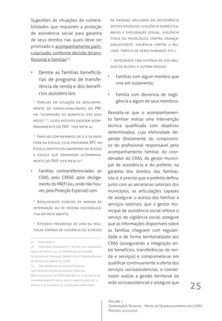 25
Volume 1
Orientações Técnicas ,  Metas de Desenvolvimento dos CRAS
Período 2010/2011
Sugestões de situações de vulnera-
bilidades que requerem a proteção
de assistência social para garantia
de seus direitos nas quais deve ser
priorizado o acompanhamento parti-
cularizado, conforme decisão do pro-
fissional e famílias12
:
•	 Dentre as famílias beneficiá-
rias de programa de transfe-
rência de renda e dos benefí-
cios assistenciais:
-- Famílias em situação de descumpri-
mento de condicionalidades do PBF,
em “suspensão do benefício por dois
meses” 13
, cujos motivos ensejem acom-
panhamento do PAIF  (ver meta 4);
-- Famílias com membros de 0 a 18 anos
fora da escola, cujo programa BPC na
Escola identificou barreiras ao acesso
a escola que demandam acompanha-
mento do PAIF (ver meta 5)14
.
•	 Famílias contrarreferenciadas ao
CRAS, pelo CREAS após desliga-
mento do PAEFI (ou, onde não hou-
ver, pela Proteção Especial) com:
-- Adolescente egresso de medida de
internação ou de medida socioeduca-
tiva em meio aberto;
-- Episódio pregresso de uma ou múl-
tiplas formas de violência ou egresso
12	 Idem nota 4.
13	 Conforme parágrafo 1º do Art. 19 e parágrafo
único do Artigo 20, do Protocolo de Gestão
Integrada de Serviços, Benefícios e Transferências
de Renda no âmbito do SUAS.
14	 São barreiras de acesso à escola
que ensejam acompanhamento familiar
particularizado da Proteção Básica: a) ausência de
acompanhamento para levar o beneficiário até a
escola, e b) ausência de cuidadores familiares.
de medidas aplicadas em decorrência
destes episódios (violência doméstica;
abuso e exploração sexual, violência
física ou psicológica contra criança/
adolescente; violência contra a mu-
lher; tráfico de seres humanos; etc.);
-- Integrante com história de uso abu-
sivo de álcool e outras drogas.
•	  Famílias com algum membro que
vive em isolamento;
•	 Família com denúncia de negli-
gência a algum de seus membros.
Ressalta-se que o acompanhamen-
to familiar realiza uma intervenção
técnica qualificada com objetivos
determinados, cuja efetividade de-
pende diretamente do compromis-
so do profissional responsável pelo
acompanhamento familiar, do coor-
denador do CRAS, do gestor munici-
pal de assistência e do prefeito, na
garantia dos direitos das famílias.
Isto é, é preciso que o prefeito defina,
junto com as secretarias setoriais dos
municípios, as articulações capazes
de assegurar o acesso das famílias a
serviços setoriais; que o gestor mu-
nicipal de assistência social reforce o
serviço de vigilância social; assegure
que as informações disponíveis sobre
as famílias cheguem com regulari-
dade e de forma territorializada aos
CRAS (assegurando a integração en-
tre benefícios, transferências de ren-
da e serviços) e comprometa-se em
qualificar continuamente a oferta dos
serviços socioassistencias; o coorde-
nador realize a gestão territorial da
rede socioassistencial e assegure que
 