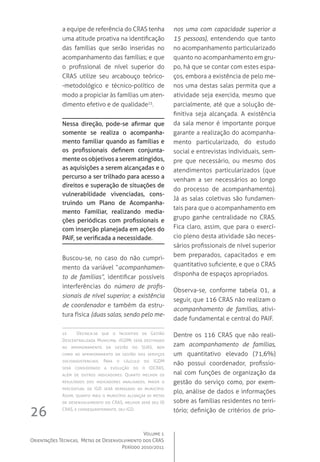 Volume 1
Orientações Técnicas,  Metas de Desenvolvimento dos CRAS
Período 2010/2011
26
a equipe de referência do CRAS tenha
uma atitude proativa na identificação
das famílias que serão inseridas no
acompanhamento das famílias; e que
o profissional de nível superior do
CRAS utilize seu arcabouço teórico-
-metodológico e técnico-político de
modo a propiciar às famílias um aten-
dimento efetivo e de qualidade15
.
Nessa direção, pode-se afirmar que
somente se realiza o acompanha-
mento familiar quando as famílias e
os profissionais definem conjunta-
menteosobjetivosaserematingidos,
as aquisições a serem alcançadas e o
percurso a ser trilhado para acesso a
direitos e superação de situações de
vulnerabilidade vivenciadas, cons-
truindo um Plano de Acompanha-
mento Familiar, realizando media-
ções periódicas com profissionais e
com inserção planejada em ações do
PAIF, se verificada a necessidade.
Buscou-se, no caso do não cumpri-
mento da variável “acompanhamen-
to de famílias”, identificar possíveis
interferências do número de profis-
sionais de nível superior; a existência
de coordenador e também da estru-
tura física (duas salas, sendo pelo me-
15	 Destaca-se que o Incentivo de Gestão
Descentralizada Municipal (IGDM) será destinado
ao aprimoramento da gestão do SUAS, bem
como ao aprimoramento da gestão dos serviços
socioassistenciais. Para o cálculo do IGDM 
será considerado a evolução do o IDCRAS,
além de outros indicadores. Quanto melhor os
resultados dos indicadores analisados, maior o
percentual de IGD será repassado ao município.
Assim, quanto mais o município alcançar as metas
de desenvolvimento do CRAS, melhor será seu ID
CRAS, e consequentemente, seu IGD.
nos uma com capacidade superior a
15 pessoas), entendendo que tanto
no acompanhamento particularizado
quanto no acompanhamento em gru-
po, há que se contar com estes espa-
ços, embora a existência de pelo me-
nos uma destas salas permita que a
atividade seja exercida, mesmo que
parcialmente, até que a solução de-
finitiva seja alcançada. A existência
da sala menor é importante porque
garante a realização do acompanha-
mento particularizado, do estudo
social e entrevistas individuais, sem-
pre que necessário, ou mesmo dos
atendimentos particularizados (que
venham a ser necessários ao longo
do processo de acompanhamento).  
Já as salas coletivas são fundamen-
tais para que o acompanhamento em
grupo ganhe centralidade no CRAS.  
Fica claro, assim, que para o exercí-
cio pleno desta atividade são neces-
sários profissionais de nível superior
bem preparados, capacitados e em
quantitativo suficiente, e que o CRAS
disponha de espaços apropriados.
Observa-se, conforme tabela 01, a
seguir, que 116 CRAS não realizam o
acompanhamento de famílias, ativi-
dade fundamental e central do PAIF.
Dentre os 116 CRAS que não reali-
zam acompanhamento de famílias,
um quantitativo elevado (71,6%)
não possui coordenador, profissio-
nal com funções de organização da
gestão do serviço como, por exem-
plo, análise de dados e informações
sobre as famílias residentes no terri-
tório; definição de critérios de prio-
 