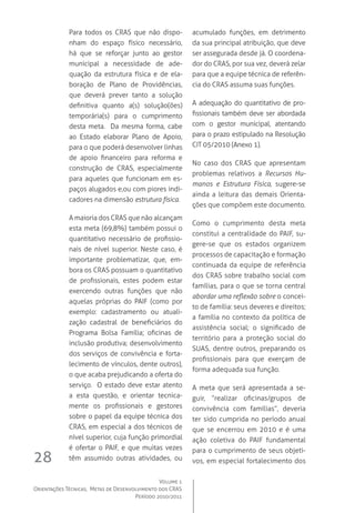 Volume 1
Orientações Técnicas,  Metas de Desenvolvimento dos CRAS
Período 2010/2011
28
Para todos os CRAS que não dispo-
nham do espaço físico necessário,
há que se reforçar junto ao gestor
municipal a necessidade de ade-
quação da estrutura física e de ela-
boração de Plano de Providências,
que deverá prever tanto a solução
definitiva quanto a(s) solução(ões)
temporária(s) para o cumprimento
desta meta.  Da mesma forma, cabe
ao Estado elaborar Plano de Apoio,
para o que poderá desenvolver linhas
de apoio financeiro para reforma e
construção de CRAS, especialmente
para aqueles que funcionam em es-
paços alugados e,ou com piores indi-
cadores na dimensão estrutura física.
A maioria dos CRAS que não alcançam
esta meta (69,8%) também possui o
quantitativo necessário de profissio-
nais de nível superior. Neste caso, é
importante problematizar, que, em-
bora os CRAS possuam o quantitativo
de profissionais, estes podem estar
exercendo outras funções que não
aquelas próprias do PAIF (como por
exemplo: cadastramento ou atuali-
zação cadastral de beneficiários do
Programa Bolsa Família; oficinas de
inclusão produtiva; desenvolvimento
dos serviços de convivência e forta-
lecimento de vínculos, dente outros),
o que acaba prejudicando a oferta do
serviço.  O estado deve estar atento
a esta questão, e orientar tecnica-
mente os profissionais e gestores
sobre o papel da equipe técnica dos
CRAS, em especial a dos técnicos de
nível superior, cuja função primordial
é ofertar o PAIF, e que muitas vezes
têm assumido outras atividades, ou
acumulado funções, em detrimento
da sua principal atribuição, que deve
ser assegurada desde já. O coordena-
dor do CRAS, por sua vez, deverá zelar
para que a equipe técnica de referên-
cia do CRAS assuma suas funções.
A adequação do quantitativo de pro-
fissionais também deve ser abordada
com o gestor municipal, atentando
para o prazo estipulado na Resolução
CIT 05/2010 (Anexo 1).
No caso dos CRAS que apresentam
problemas relativos a Recursos Hu-
manos e Estrutura Física, sugere-se
ainda a leitura das demais Orienta-
ções que compõem este documento.
Como o cumprimento desta meta
constitui a centralidade do PAIF, su-
gere-se que os estados organizem
processos de capacitação e formação
continuada da equipe de referência
dos CRAS sobre trabalho social com
famílias, para o que se torna central
abordar uma reflexão sobre o concei-
to de família: seus deveres e direitos;
a família no contexto da política de
assistência social; o significado de
território para a proteção social do
SUAS, dentre outros, preparando os
profissionais para que exerçam de
forma adequada sua função.
A meta que será apresentada a se-
guir, “realizar oficinas/grupos de
convivência com famílias”, deveria
ter sido cumprida no período anual
que se encerrou em 2010 e é uma
ação coletiva do PAIF fundamental
para o cumprimento de seus objeti-
vos, em especial fortalecimento dos
 