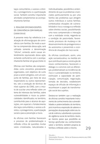 29
Volume 1
Orientações Técnicas ,  Metas de Desenvolvimento dos CRAS
Período 2010/2011
laços comunitários, o acesso a direi-
tos, o protagonismo e a participação
social. Também constitui importante
atividade complementar ao acompa-
nhamento familiar.
2. Realizar oficinas/grupos
de convivência com famílias
(2009/2010)
A presente meta faz referência à re-
alização de oficinas/grupos de convi-
vência com famílias. De modo a auxi-
liar na compreensão dessa ação, será
utilizada somente a denominação
“oficina”, evitando assim causar en-
tendimento equivocado dessa ação,
evitando confundi-la com o acompa-
nhamento familiar em grupo (meta 1).
Oficinas com famílias são compreen-
didas como encontros previamente
organizados, com objetivos de curto
prazo a serem atingidos, com um con-
junto de famílias, por meio de seus
responsáveis ou outros representan-
tes, sob a condução de técnicos de
nível superior do CRAS, com o intui-
to de suscitar uma reflexão sobre um
tema de interesse das famílias, sobre
vulnerabilidades e riscos ou poten-
cialidades identificados no território,
contribuindo para o alcance de aqui-
sições, em especial o fortalecimento
dos laços comunitários, o acesso a di-
reitos, o protagonismo, a participação
social e para a prevenção a riscos.
As oficinas com famílias favorecem
o processo de problematização e
reflexão crítica de questões muitas
vezes cristalizadas, naturalizadas e
individualizadas, possibilita o enten-
dimento de que os problemas viven-
ciados particularmente ou por uma
família são problemas que atingem
outros indivíduos e outras famílias;
contextualiza situações de vulnera-
bilidade e risco; e assegura a reflexão
sobre direitos sociais, possibilitando
uma nova compreensão e interação
com a realidade vivida, negando-se
a condição de passividade, favore-
cendo processos de mudança e de
desenvolvimento do protagonismo e
da autonomia e prevenindo a ocor-
rência de situações de risco social.
As oficinas constituem, assim, uma
ação socioeducativa, na medida em
que contribuem para a construção de
novos conhecimentos; favorecem o
diálogo e o convívio com as diferen-
ças; problematizam as incidências de
risco e vulnerabilidade no território,
estimulam a capacidade de parti-
cipação, comunicação, negociação,
tomada de decisões, estabelecem
espaços de difusão de informação e
reconhecem o papel de transforma-
ção social dos sujeitos.
Destaca-se também que a realização
de oficinas constitui importante instru-
mento de conhecimento das vulnerabi-
lidades e potencialidades do território,
pois incentiva a expressão de saberes e
percepções da população sobre seu lo-
cal de vivência, subsidiando o processo
de vigilância social do território. Assim,
ao mesmo passo que possibilita ao
Serviço aprofundar seu conhecimento
sobre o território, também propicia às
famílias a reflexão sobre o mesmo.
 
