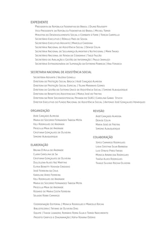 expedIente
Presidenta	da	República	Federativa	do	Brasil	|	Dilma	Rousseff
Vice-Presidente	da	República	Federativa	do	Brasil	|	michel	Temer
ministra	do	Desenvolvimento	Social	e	Combate	à	Fome	|	Tereza	Campello
Secretário	Executivo	|	Rômulo	Paes	de	Sousa
Secretário	Executivo	Adjunto	|	marcelo	Cardona
Secretária	nacional	de	Assistência	Social	|	Denise	Colin
Secretária	nacional	de	Segurança	Alimentar	e	nutricional	|	maYa	Takagi
Secretário	nacional	de	Renda	de	Cidadania	|	Tiago	Falcão
Secretário	de	Avaliação	e	Gestão	da	informação	|	Paulo	Jannuzzi
Secretária	Extraordinária	de	Superação	da	Extrema	Pobreza	|	Ana	Fonseca
secretArIA nAcIonAl de AssIstêncIA socIAl
Secretária	Adjunta	|	Valéria	Gonelli
Diretora	de	Proteção	Social	Básica	|	Aidê	Cançado	Almeida
Diretora	de	Proteção	Social	Especial	|	Telma	maranho	Gomes
Diretora	de	Gestão	do	Sistema	Único	de	Assistência	Social	|	Simone	Albuquerque
Diretora	de	Benefícios	Assistenciais	|	maria	José	de	Freitas
Diretora	da	Rede	Socioassistencial	Privada	do	SuAS	|	Carolina	Gabas		Stuchi
Diretor	Executivo	do	Fundo	nacional	de	Assistência	Social	|	Antonio	José	Gonçalves	Henriques
	
orgAnIzAção
Aide	Cançado	Almeida
maria	do	Socorro	Fernandes	Tabosa	mota
Keli	Rodrigues	de	Andrade
Priscilla	maia	de	Andrade
Cristiana	Gonçalves	de	Oliveira
Simone	Albuquerque
elABorAção
Bruna	DʼAvila	de	Andrade
Clara	Carolina	de	Sa
Cristiana	Gonçalves	de	Oliveira
Dulcelena	Alves	Vaz	martins	
ElYria	Bonetti	Yoshida	Credidio	
José	Ferreira	da	Crus
Karoline	Aires	Ferreira
Keli	Rodrigues	de	Andrade
maria	do	Socorro	Fernandes	Tabosa	mota
Priscilla	maia	de	Andrade
Rosario	de	maria	Costa	Ferreira
Selaide	Rowe	Camargo	
Coordenação	Editorial	|	monica	Rodrigues	e	marcelo	Rocha
Bibliotecária	|	Tatiane	de	Oliveira	Dias
Equipe	|	Thaise	Leandro,	Romário	Roma	Silva	e	Tomás	nascimento
Projeto	Gráfico	e	Diagramação	|	Kátia	Rovana	Ozório
revIsão
Aidê	Cançado	Almeida
Denise	Colin
maria	José	de	Freitas
Simone	Albuquerque
colABorAção
JoYce	Camargo	Rodrigues
Lidia	Cristina	Silva	Barbosa
Luis	Otavio	Pires	Farias	
monica	Aparecida	Rodrigues
Thaísa	Alves	Rodrigues
Thiago	Silvino	Rocha	Oliveira
 