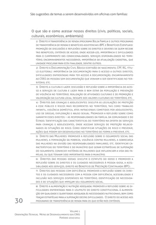 Volume 1
Orientações Técnicas,  Metas de Desenvolvimento dos CRAS
Período 2010/2011
30
O que são e como acessar nossos direitos (civis, políticos, sociais,
culturais, econômicos, ambientais):
1)  Direito à transferência de renda (programa Bolsa Família e outros programas
de transferência de renda) e benefícios assistenciais (BPC e Benefícios Eventuais):
promoção de discussões e reflexões sobre os direitos e deveres de quem recebe
tais benefícios, critérios de acesso, onde acessá-los, importância e dificuldades
para o cumprimento das condicionalidades, serviços disponibilizados no terri-
tório, encaminhamentos necessários, importância da atualização cadastral, que
unidade procurar para esta finalidade, dentre outros.
2)  Direito a Documentação Civil Básica (certidão de nascimento, CPF, RG, títu-
lo eleitoral): importância da documentação para o acesso a outros direitos,
dificuldades enfrentadas para ter acesso à documentação, encaminhamento
ao CRAS de pessoas sem documentação que venham a ser identificadas no ter-
ritório, etc.
3)  Direito a cultura e lazer: discussão e reflexão sobre a importância do aces-
so a serviços de cultura e lazer para o bem estar da população e prevenção
de violência no território; realização de atividades culturais e de promoção e
valorização da cultura local; resgate dos valores culturais do território, etc.
4)  Direitos das crianças e adolescentes: discutir as legislações de proteção
a esse público e riscos mais recorrentes no território, tais como trabalho
infantil, violência doméstica, atos infracionais cometidos por adolescentes,
uso de drogas, exploração e abuso sexual. Promover a reflexão sobre como
garantir esses direitos – as responsabilidades da família, da comunidade e do
Estado. Identificação das características do território na oferta de serviços
para crianças e adolescentes, onde acessar serviços de proteção relacio-
nados às situações de risco. Como identificar situações de risco e prevenir,
ações que podem ser desenvolvidas no território de forma a prevenir, etc.
5)  Direito das Mulheres: promover a reflexão sobre o isolamento social das
mulheres, a feminização da pobreza, violência contra mulheres, a sobrecarga
das mulheres na divisão das responsabilidades familiares, etc. Identificar ca-
racterísticas do território e do município que geram estratégias de superação
do isolamento, conhecer histórias de mulheres que influenciam a vida das fa-
mílias, ou que tenham sido importantes para o município.
6)  Direitos das pessoas idosas: discutir o estatuto do idoso e promover a
reflexão sobre os direitos e os cuidados necessários à pessoa idosa, a aces-
sibilidade aos serviços, direito ao Benefício de Prestação Continuada (BPC).
7)  Direitos das pessoas com deficiência: promover a reflexão sobre os direi-
tos e os cuidados necessários com a pessoa com deficiência, acessibilidade e
inclusão nos serviços disponíveis no território, identificação de necessida-
des e de situações que impeçam seu isolamento social.
8)  Direito a alimentação e nutrição adequada: promover a reflexão sobre as di-
ficuldades enfrentadas para o usufruto do direito constitucional à alimenta-
ção em qualidade e quantidade adequada às necessidades nutricionais, bem como
traçar estratégias para a superação destas dificuldades.  O direito do acesso aos
programas de transferência de renda para os que estão nos critérios.
São sugestões de temas a serem desenvolvidos em oficinas com famílias:
 