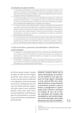 31
Volume 1
Orientações Técnicas ,  Metas de Desenvolvimento dos CRAS
Período 2010/2011
As oficinas devem compor o quadro
de ações do PAIF de forma regular,
assumindo cada semana, quinzena
ou mês um tema comum ou diferente
a ser trabalhado, conforme demanda
do território e planejamento do Ser-
viço. Uma oficina pode dar origem a
uma ação coletiva, como campanha,
palestra, assim como pode contri-
buir para identificar uma família que
deve ser acompanhada ou uma famí-
lia que necessita de um atendimento
particularizado.
Os desafios da vida em família
1)  Os direitos das famílias, sua função protetiva e deveres do estado e das
famílias, as formas de comunicação, as formas de resolução de conflitos, os
papéis desempenhados pelos membros e a democratização do ambiente familiar
(divisão de tarefas, responsabilidades, etc).
2)  As especificidades do ciclo vital dos membros das famílias, as formas de
convívio intergeracional – construção dos vínculos protetivos e resolução
de conflitos intergeracionais, as ofertas existentes no território que garan-
tem a proteção dos membros mais vulneráveis das famílias.
3)  Cuidar de quem cuida: proporcionar a troca de experiências, expectativas
e receios vivenciados pelos familiares cuidadores de pessoas com deficiência,
pessoas idosas ou pessoas com doenças crônicas dependentes, a importância
da inclusão social dessas pessoas, as redes sociais existentes e avaliação da
necessidade de serviços no domicílio, planejamento de ações no território
que promovam inclusão social.
4)  O uso de álcool e, ou outras drogas na família: como prevenir, estratégias
de enfrentamento do vício, serviços disponíveis no território e no município,
alternativas de convívio no território para a juventude, crianças e adoles-
centes, a importância da ampliação dos espaços de circulação dos jovens, etc.
A vida no território: superando vulnerabilidades e identificando 	
potencialidades
1)  Território – construção humana: Discutir o conceito de território, provo-
car o conhecimento do território de vivência das famílias, sua história, ca-
racterísticas, e como o território impacta na condição de vida das famílias;
necessidades de serviços, etc.
2)  Território – problemas e soluções: elaboração de estratégias para identifi-
car e fortalecer suas potencialidades, bem como para mobilizar as famílias na
superação das vulnerabilidades enfrentadas.
Somente é possível afirmar que se
realiza oficinas/grupos de convivên-
cia com famílias se essa ação com-
puser de modo regular e planejado
o rol de ações do PAIF, com a finali-
dade de fortalecer os laços familiares
e comunitários, promover o acesso a
direitos, o protagonismo e a partici-
pação social e prevenir a ocorrência
de situações de risco. Se as ofici-
nas realizada(s) não tiver(em) sido
planejada(s) ou não tiver(em) objeti-
vos a serem alcançados, não se pode
afirmar que essa ação foi realizada.
 
