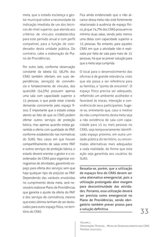 33
Volume 1
Orientações Técnicas ,  Metas de Desenvolvimento dos CRAS
Período 2010/2011
meta, que o estado esclareça o ges-
tor municipal sobre a necessidade da
indicação imediata de um dos técni-
cos de nível superior, que atenda aos
critérios de vínculos estabelecidos
para este período anual e com perfil
compatível, para a função de coor-
denador desta unidade pública. Do
contrário, cabe a elaboração de Pla-
no de Providências.
Por outro lado, conforme observação
constante da tabela 02, 58,2% dos
CRAS também ofertam, em suas de-
pendências, serviço(s) de convivên-
cia e fortalecimento de vínculos, dos
quais266 (54,5%) possuem apenas
uma sala com capacidade superior a
15 pessoas, o que pode estar criando
demanda concorrente pelo espaço fí-
sico. É importante que o estado esteja
atento ao fato de que os CRAS podem
ofertar outros serviços de proteção
básica, mas apenas quando esteja ga-
rantida a oferta com qualidade do PAIF,
conforme estabelecido nas normativas
do SUAS. Nos casos em que houver
compartilhamento de salas entre PAIF
e outros serviços de proteção básica, o
estado deverá orientar o gestor e o co-
ordenador do CRAS para organizar cro-
nogramas de atividades, garantindo es-
paço para oferta dos serviços sem que
haja qualquer tipo de prejuízo ao PAIF.  
Dependendo das variáveis envolvidas
no cumprimento desta meta, será ne-
cessárioelaborarPlanodeProvidências
que garanta o ajuste da oferta do PAIF
e dos serviços de convivência, mesmo
que estes últimos tenham de ser deslo-
cados para outro espaço físico, no terri-
tório do CRAS.
Fica ainda evidenciado que o não al-
cance dessa meta não está fortemente
relacionado à ausência de espaço físi-
co,jáque74,7%dosCRASpossuemno
mínimo duas salas, sendo pelo menos
uma delas com capacidade superior a
15 pessoas. No entanto, para aqueles
CRAS em que a atividade não é reali-
zada por falta de sala para mais de 15
pessoas, há que se prever solução para
que a meta seja cumprida.  
O local para o desenvolvimento das
oficinas é de grande relevância, visto
que ele passa a ser referência para
as famílias, o “ponto de encontro”. O
espaço físico precisa ser adequado,
refletindo um ambiente acolhedor e
favorável às trocas, interação e con-
vivência de seus participantes. Suge-
re-se, entretanto que, caso o motivo
do não cumprimento desta meta seja
a não existência de sala com capa-
cidade para 15 ou mais pessoas no
CRAS, seja temporariamente identifi-
cado espaço próximo, em outra uni-
dade pública do território, ou encon-
tradas alternativas mais adequadas
a cada realidade, de forma que esta
ação seja garantida aos usuários do
SUAS.
Ressalta-se, porém, que a utilização
de espaços fora do CRAS devem ser
uma alternativa emergencial, pois a
utilização prolongada abre margem
para descontinuidade das ativida-
des. Portanto, essa utilização deverá
ser prevista como emergencial no
Plano de Providências, sendo obri-
gatório também prever prazos para
a solução definitiva.
 