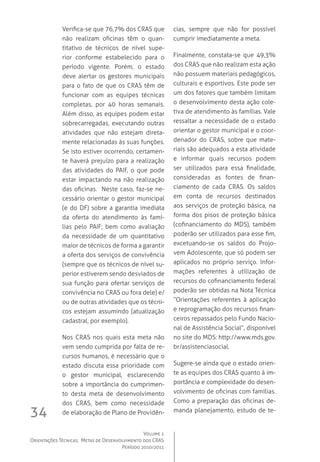 Volume 1
Orientações Técnicas,  Metas de Desenvolvimento dos CRAS
Período 2010/2011
34
Verifica-se que 76,7% dos CRAS que
não realizam oficinas têm o quan-
titativo de técnicos de nível supe-
rior conforme estabelecido para o
período vigente. Porém, o estado
deve alertar os gestores municipais
para o fato de que os CRAS têm de
funcionar com as equipes técnicas
completas, por 40 horas semanais.
Além disso, as equipes podem estar
sobrecarregadas, executando outras
atividades que não estejam direta-
mente relacionadas às suas funções.
Se isto estiver ocorrendo, certamen-
te haverá prejuízo para a realização
das atividades do PAIF, o que pode
estar impactando na não realização
das oficinas.  Neste caso, faz-se ne-
cessário orientar o gestor municipal
(e do DF) sobre a garantia imediata
da oferta do atendimento às famí-
lias pelo PAIF; bem como avaliação
da necessidade de um quantitativo
maior de técnicos de forma a garantir
a oferta dos serviços de convivência
(sempre que os técnicos de nível su-
perior estiverem sendo desviados de
sua função para ofertar serviços de
convivência no CRAS ou fora dele) e/
ou de outras atividades que os técni-
cos estejam assumindo (atualização
cadastral, por exemplo).
Nos CRAS nos quais esta meta não
vem sendo cumprida por falta de re-
cursos humanos, é necessário que o
estado discuta essa prioridade com
o gestor municipal, esclarecendo
sobre a importância do cumprimen-
to desta meta de desenvolvimento
dos CRAS, bem como necessidade
de elaboração de Plano de Providên-
cias, sempre que não for possível
cumprir imediatamente a meta.
Finalmente, constata-se que 49,3%
dos CRAS que não realizam esta ação
não possuem materiais pedagógicos,
culturais e esportivos. Este pode ser
um dos fatores que também limitam
o desenvolvimento desta ação cole-
tiva de atendimento às famílias. Vale
ressaltar a necessidade de o estado
orientar o gestor municipal e o coor-
denador do CRAS, sobre que mate-
riais são adequados a esta atividade
e informar quais recursos podem
ser utilizados para essa finalidade,
consideradas as fontes de finan-
ciamento de cada CRAS. Os saldos
em conta de recursos destinados
aos serviços de proteção básica, na
forma dos pisos de proteção básica
(cofinanciamento do MDS), também
poderão ser utilizados para esse fim,
excetuando-se os saldos do Projo-
vem Adolescente, que só podem ser
aplicados no próprio serviço. Infor-
mações referentes à utilização de
recursos do cofinanciamento federal
poderão ser obtidas na Nota Técnica
“Orientações referentes à aplicação
e reprogramação dos recursos finan-
ceiros repassados pelo Fundo Nacio-
nal de Assistência Social”, disponível
no site do MDS: http://www.mds.gov.
br/assistenciasocial.
Sugere-se ainda que o estado orien-
te as equipes dos CRAS quanto à im-
portância e complexidade do desen-
volvimento de oficinas com famílias.  
Como a preparação das oficinas de-
manda planejamento, estudo de te-
 