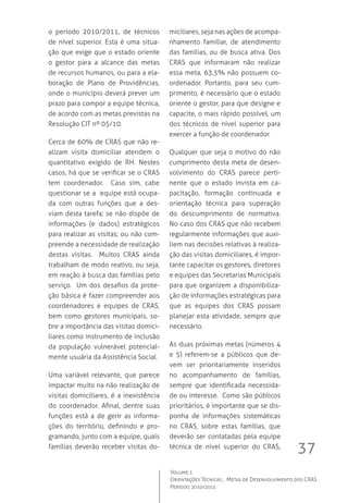 37
Volume 1
Orientações Técnicas ,  Metas de Desenvolvimento dos CRAS
Período 2010/2011
o período 2010/2011, de técnicos
de nível superior. Esta é uma situa-
ção que exige que o estado oriente
o gestor para a alcance das metas
de recursos humanos, ou para a ela-
boração de Plano de Providências,
onde o município deverá prever um
prazo para compor a equipe técnica,
de acordo com as metas previstas na
Resolução CIT nº 05/10.  
Cerca de 60% de CRAS que não re-
alizam visita domiciliar atendem o
quantitativo exigido de RH. Nestes
casos, há que se verificar se o CRAS
tem coordenador.   Caso sim, cabe
questionar se a  equipe está ocupa-
da com outras funções que a des-
viam desta tarefa; se não dispõe de
informações (e dados) estratégicos
para realizar as visitas; ou não com-
preende a necessidade de realização
destas visitas.  Muitos CRAS ainda
trabalham de modo reativo, ou seja,
em reação à busca das famílias pelo
serviço.  Um dos desafios da prote-
ção básica é fazer compreender aos
coordenadores e equipes de CRAS,
bem como gestores municipais, so-
bre a importância das visitas domici-
liares como instrumento de inclusão
da população vulnerável potencial-
mente usuária da Assistência Social.  
Uma variável relevante, que parece
impactar muito na não realização de
visitas domiciliares, é a inexistência
do coordenador. Afinal, dentre suas
funções está a de gerir as informa-
ções do território, definindo e pro-
gramando, junto com a equipe, quais
famílias deverão receber visitas do-
miciliares, seja nas ações de acompa-
nhamento familiar, de atendimento
das famílias, ou de busca ativa. Dos
CRAS que informaram não realizar
essa meta, 63,5% não possuem co-
ordenador. Portanto, para seu cum-
primento, é necessário que o estado
oriente o gestor, para que designe e
capacite, o mais rápido possível, um
dos técnicos de nível superior para
exercer a função de coordenador.
Qualquer que seja o motivo do não
cumprimento desta meta de desen-
volvimento do CRAS parece perti-
nente que o estado invista em ca-
pacitação, formação continuada e
orientação técnica para superação
do descumprimento de normativa.  
No caso dos CRAS que não recebem
regularmente informações que auxi-
liem nas decisões relativas à realiza-
ção das visitas domiciliares, é impor-
tante capacitar os gestores, diretores
e equipes das Secretarias Municipais
para que organizem a disponibiliza-
ção de informações estratégicas para
que as equipes dos CRAS possam
planejar esta atividade, sempre que
necessário.
As duas próximas metas (números 4
e 5) referem-se a públicos que de-
vem ser prioritariamente inseridos
no acompanhamento de famílias,
sempre que identificada necessida-
de ou interesse.  Como são públicos
prioritários, é importante que se dis-
ponha de informações sistemáticas
no CRAS, sobre estas famílias, que
deverão ser contatadas pela equipe
técnica de nível superior do CRAS,
 