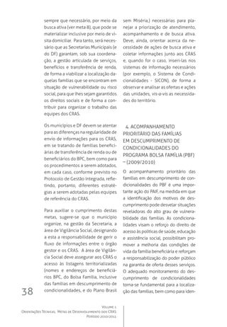 Volume 1
Orientações Técnicas,  Metas de Desenvolvimento dos CRAS
Período 2010/2011
38
sempre que necessário, por meio da
busca ativa (ver meta 8), que pode se
materializar inclusive por meio de vi-
sita domiciliar.  Para tanto, será neces-
sário que as Secretarias Municipais (e
do DF) garantam, sob sua coordena-
ção, a gestão articulada de serviços,
benefícios e transferência de renda,
de forma a viabilizar a localização da-
quelas famílias que se encontram em
situação de vulnerabilidade ou risco
social, para que lhes sejam garantidos
os direitos sociais e de forma a con-
tribuir para organizar o trabalho das
equipes dos CRAS.
Os municípios e DF devem se atentar
para as diferenças na regularidade de
envio de informações para os CRAS,
em se tratando de famílias benefici-
árias de transferência de renda ou de
beneficiários do BPC, bem como para
os procedimentos a serem adotados,
em cada caso, conforme previsto no
Protocolo de Gestão Integrada, refle-
tindo, portanto, diferentes estraté-
gias a serem adotadas pelas equipes
de referência do CRAS.
Para auxiliar o cumprimento destas
metas, sugere-se que o município
organize, na gestão da Secretaria, a
área de Vigilância Social, designando
a esta a responsabilidade de gerir o
fluxo de informações entre o órgão
gestor e os CRAS.  A área de Vigilân-
cia Social deve assegurar aos CRAS o
acesso às listagens territorializadas
(nomes e endereços de beneficiá-
rios BPC, do Bolsa Família, inclusive
das famílias em descumprimento de
condicionalidades, e do Plano Brasil
sem Miséria,) necessárias para pla-
nejar a priorização de atendimento,
acompanhamento e de busca ativa.  
Deve, ainda, orientar acerca da ne-
cessidade de ações de busca ativa e
coletar informações junto aos CRAS
e, quando for o caso, inseri-las nos
sistemas de informação necessários
(por exemplo, o Sistema de Condi-
cionalidades - SICON), de forma a
observar e analisar as ofertas e ações
das unidades, vis-a-vis as necessida-
des do território.
  4. Acompanhamento 
prioritário das famílias 
em descumprimento de 
condicionalidades do 
Programa Bolsa Família (PBF)
– (2009/2010)
O acompanhamento prioritário das
famílias em descumprimento de con-
dicionalidades do PBF é uma impor-
tante ação do PAIF, na medida em que
a identificação dos motivos de des-
cumprimento pode desvelar situações
reveladoras do alto grau de vulnera-
bilidade das famílias. As condiciona-
lidades visam o reforço do direito de
acesso às políticas de saúde, educação
e assistência social, possibilitam pro-
mover a melhoria das condições de
vida da família beneficiária e reforçam
a responsabilização do poder público
na garantia de oferta desses serviços.
O adequado monitoramento do des-
cumprimento de condicionalidades
torna-se fundamental para a localiza-
ção das famílias, bem como para iden-
 