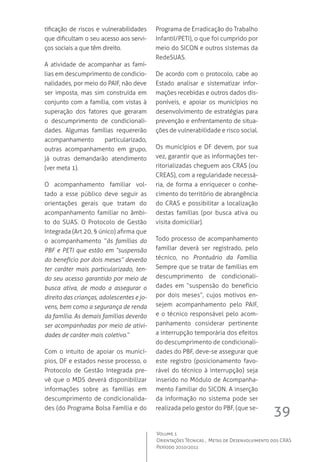 39
Volume 1
Orientações Técnicas ,  Metas de Desenvolvimento dos CRAS
Período 2010/2011
tificação de riscos e vulnerabilidades
que dificultam o seu acesso aos servi-
ços sociais a que têm direito.
A atividade de acompanhar as famí-
lias em descumprimento de condicio-
nalidades, por meio do PAIF, não deve
ser imposta, mas sim construída em
conjunto com a família, com vistas à
superação dos fatores que geraram
o descumprimento de condicionali-
dades. Algumas famílias requererão
acompanhamento particularizado,
outras acompanhamento em grupo,
já outras demandarão atendimento
(ver meta 1).
O acompanhamento familiar vol-
tado a esse público deve seguir as
orientações gerais que tratam do
acompanhamento familiar no âmbi-
to do SUAS. O Protocolo de Gestão
Integrada (Art 20, § único) afirma que
o acompanhamento “às famílias do
PBF e PETI que estão em “suspensão
do benefício por dois meses” deverão
ter caráter mais particularizado, ten-
do seu acesso garantido por meio de
busca ativa, de modo a assegurar o
direito das crianças, adolescentes e jo-
vens, bem como a segurança de renda
da família. As demais famílias deverão
ser acompanhadas por meio de ativi-
dades de caráter mais coletivo.”
Com o intuito de apoiar os municí-
pios, DF e estados nesse processo, o
Protocolo de Gestão Integrada pre-
vê que o MDS deverá disponibilizar
informações sobre as famílias em
descumprimento de condicionalida-
des (do Programa Bolsa Família e do
Programa de Erradicação do Trabalho
Infantil/PETI), o que foi cumprido por
meio do SICON e outros sistemas da
RedeSUAS.
De acordo com o protocolo, cabe ao
Estado analisar e sistematizar infor-
mações recebidas e outros dados dis-
poníveis, e apoiar os municípios no
desenvolvimento de estratégias para
prevenção e enfrentamento de situa-
ções de vulnerabilidade e risco social.
Os municípios e DF devem, por sua
vez, garantir que as informações ter-
ritorializadas cheguem aos CRAS (ou
CREAS), com a regularidade necessá-
ria, de forma a enriquecer o conhe-
cimento do território de abrangência
do CRAS e possibilitar a localização
destas famílias (por busca ativa ou
visita domiciliar).  
Todo processo de acompanhamento
familiar deverá ser registrado, pelo
técnico, no Prontuário da Família.
Sempre que se tratar de famílias em
descumprimento de condicionali-
dades em “suspensão do benefício
por dois meses”, cujos motivos en-
sejem acompanhamento pelo PAIF,
e o técnico responsável pelo acom-
panhamento considerar pertinente
a interrupção temporária dos efeitos
do descumprimento de condicionali-
dades do PBF, deve-se assegurar que
este registro (posicionamento favo-
rável do técnico à interrupção) seja
inserido no Módulo de Acompanha-
mento Familiar do SICON. A inserção
da informação no sistema pode ser
realizada pelo gestor do PBF, (que se-
 