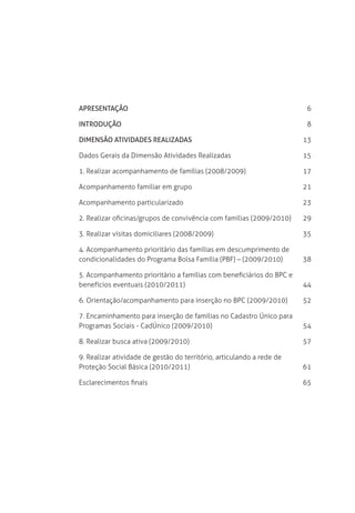 Apresentação	 6
Introdução	 8
Dimensão Atividades Realizadas	 13
Dados Gerais da Dimensão Atividades Realizadas	 15
1. Realizar acompanhamento de famílias (2008/2009)	 17
Acompanhamento familiar em grupo	 21
Acompanhamento particularizado	 23
2. Realizar oficinas/grupos de convivência com famílias (2009/2010)	 29
3. Realizar visitas domiciliares (2008/2009)	 35
4. Acompanhamento prioritário das famílias em descumprimento de 	
condicionalidades do Programa Bolsa Família (PBF) – (2009/2010)	 38
5. Acompanhamento prioritário a famílias com beneficiários do BPC e 	
benefícios eventuais (2010/2011)	 44
6. Orientação/acompanhamento para inserção no BPC (2009/2010)	 52
7. Encaminhamento para inserção de famílias no Cadastro Único para 	
Programas Sociais - CadÚnico (2009/2010)	 54
8. Realizar busca ativa (2009/2010)	 57
9. Realizar atividade de gestão do território, articulando a rede de 	
Proteção Social Básica (2010/2011)	 61
Esclarecimentos finais	 65
 