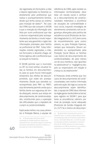 Volume 1
Orientações Técnicas,  Metas de Desenvolvimento dos CRAS
Período 2010/2011
40
rão registradas em formulário, a mão
e depois registradas no Sistema); ou
diretamente pelo profissional que
realiza o acompanhamento familiar,
desde que tenha acesso ao sistema
para inserção de dados18
.  No caso
dos CRAS que não acessam o SICON 
e que a inserção da informação será
feita por outro profissional que não
o técnico responsável pelo acompa-
nhamento da família, é muito impor-
tante que seja garantido o sigilo das
informações prestadas pela família
ao profissional do PAIF.  Estas infor-
mações estarão registradas, a mão,
em formulário e deverão chegar, de
forma sigilosa, até o profissional que
as lançará no Sistema.
O SICON  permite que o município
ou DF, no nível central, visualize to-
das as famílias em descumprimen-
to, para as quais houve interrupção
temporária dos efeitos do descum-
primento, que estão em acompa-
nhamento. Desde que atendida ou
acompanhada pelo PAIF ou PAEFI,
essa ferramenta permite ainda que a
família tenha sua segurança de ren-
da afiançada, mesmo que esteja em
descumprimento de condicionalida-
des, contribuindo para a superação
das dificuldades que a impedem de
cumprir as condicionalidades.
Explicando melhor, nos casos atinen-
tes à Proteção Básica, a equipe de
18	 A decisão sobre quem deve inserir
informação no SICON deverá ser tomada pelo
gestor municipal, que deverá garantir a estrutura
necessária (equipamentos, recursos humanos) e a
definição de fluxos e procedimentos.
referência do CRAS, após receber as
informações territorializadas, deve
fazer um estudo social e verificar
se o descumprimento de condicio-
nalidades materializa a ocorrência
de situações de vulnerabilidade e
risco social, traçando estratégias de
atendimento condizentes com as se-
guranças afiançadas pela política de
assistência social (Protocolo de Ges-
tão Integrada Art 21, §1°), bem como
de encaminhamento para outros
setores, ou para Proteção Especial,
sempre que necessário. Devem ser
atendidas ou acompanhadas pela
Proteção Social Básica as famílias
cujo motivo de descumprimento de
condicionalidades, de pelo menos
um de seus membros, seja “gravidez
na adolescência” e, “negligência dos
pais ou responsáveis em relação à
criança ou ao adolescente”.
O Protocolo ainda enfatiza que nos
casos de descumprimento de condi-
cionalidades sem motivo informado
pela educação, tão logo as causas do
descumprimento sejam identifica-
das, a equipe do CRAS deve informar
ao órgão gestor da Assistência Social,
para registro no SICON19
, para que
tome as providências cabíveis, por
nível de proteção social adequado
(Protocolo de Gestão Integrada Art.	
21, § 2°). Se o motivo do descumpri-
19	  Na maior parte dos municípios, em que o
Cadastro Único e a gestão do Bolsa Família estão
sob responsabilidade da Secretaria de Assistência
Social, o Secretário Municipal ou do DF (ou quem
ele designar) definirá o responsável por fazer o
registro no SICON, podendo ser o profissional
responsável pelo PBF no município ou os próprios
técnicos (ou outro profissional) do CRAS.
 