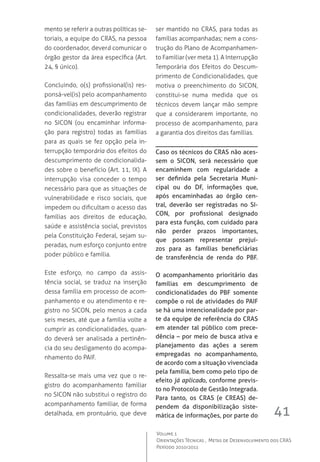41
Volume 1
Orientações Técnicas ,  Metas de Desenvolvimento dos CRAS
Período 2010/2011
mento se referir a outras políticas se-
toriais, a equipe do CRAS, na pessoa
do coordenador, deverá comunicar o
órgão gestor da área específica (Art.
24, § único).
Concluindo, o(s) profissional(is) res-
ponsá-vel(is) pelo acompanhamento
das famílias em descumprimento de
condicionalidades, deverão registrar
no SICON  (ou encaminhar informa-
ção para registro) todas as famílias
para as quais se fez opção pela in-
terrupção temporária dos efeitos do
descumprimento de condicionalida-
des sobre o benefício (Art. 11, IX). A
interrupção visa conceder o tempo
necessário para que as situações de
vulnerabilidade e risco sociais, que
impedem ou dificultam o acesso das
famílias aos direitos de educação,
saúde e assistência social, previstos
pela Constituição Federal, sejam su-
peradas, num esforço conjunto entre
poder público e família.
Este esforço, no campo da assis-
tência social, se traduz na inserção
dessa família em processo de acom-
panhamento e ou atendimento e re-
gistro no SICON, pelo menos a cada
seis meses, até que a família volte a
cumprir as condicionalidades, quan-
do deverá ser analisada a pertinên-
cia do seu desligamento do acompa-
nhamento do PAIF.
Ressalta-se mais uma vez que o re-
gistro do acompanhamento familiar
no SICON não substitui o registro do
acompanhamento familiar, de forma
detalhada, em prontuário, que deve
ser mantido no CRAS, para todas as
famílias acompanhadas; nem a cons-
trução do Plano de Acompanhamen-
to Familiar (ver meta 1). A Interrupção
Temporária dos Efeitos do Descum-
primento de Condicionalidades, que
motiva o preenchimento do SICON,
constitui-se numa medida que os
técnicos devem lançar mão sempre
que a considerarem importante, no
processo de acompanhamento, para
a garantia dos direitos das famílias.
Caso os técnicos do CRAS não aces-
sem o SICON, será necessário que
encaminhem com regularidade a
ser definida pela Secretaria Muni-
cipal ou do DF, informações que,
após encaminhadas ao órgão cen-
tral, deverão ser registradas no SI-
CON, por profissional designado
para esta função, com cuidado para
não perder prazos importantes,
que possam representar prejuí-
zos para as famílias beneficiárias
de transferência de renda do PBF.
O acompanhamento prioritário das
famílias em descumprimento de
condicionalidades do PBF somente
compõe o rol de atividades do PAIF
se há uma intencionalidade por par-
te da equipe de referência do CRAS
em atender tal público com prece-
dência – por meio de busca ativa e
planejamento das ações a serem
empregadas no acompanhamento,
de acordo com a situação vivenciada
pela família, bem como pelo tipo de
efeito já aplicado, conforme previs-
to no Protocolo de Gestão Integrada.
Para tanto, os CRAS (e CREAS) de-
pendem da disponibilização siste-
mática de informações, por parte do
 