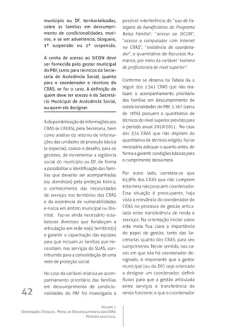 Volume 1
Orientações Técnicas,  Metas de Desenvolvimento dos CRAS
Período 2010/2011
42
município ou DF, territorializadas,
sobre as famílias em descumpri-
mento de condicionalidades, moti-
vos, e se em advertência, bloqueio,
1ª suspensão ou 2ª suspensão.
A senha de acesso ao SICON deve
ser fornecida pelo gestor municipal
do PBF, tanto para técnicos da Secre-
taria de Assistência Social, quanto
para o coordenador e técnicos do
CRAS, se for o caso. A definição de
quem deve ter acesso é do Secretá-
rio Municipal de Assistência Social,
ou quem ele designar.
Adisponibilizaçãodeinformaçõesaos
CRAS (e CREAS), pela Secretaria, bem
como análise do retorno de informa-
ções das unidades de proteção básica
(e especial), coloca o desafio, para os
gestores, de incrementar a vigilância
social do município ou DF, de forma
a possibilitar a identificação das famí-
lias que deverão ser acompanhadas
(ou atendidas) pela proteção básica;
o conhecimento das necessidades
de serviços nos territórios dos CRAS
e da ocorrência de vulnerabilidades
e riscos em âmbito municipal ou Dis-
trital.   Faz-se ainda necessário esta-
belecer diretrizes que fortaleçam a
articulação em rede no(s) território(s)
e garantir a capacitação das equipes
para que incluam as famílias que ne-
cessitam, nos serviços do SUAS, con-
tribuindo para a consolidação de uma
rede de proteção social.
No caso da variável relativa ao acom-
panhamento prioritário das famílias
em descumprimento de condicio-
nalidades do PBF foi investigada a
possível interferência do “uso de lis-
tagens de beneficiários do Programa
Bolsa Família”; “acesso ao SICON”;
“acesso a computador com internet
no CRAS”; “existência de coordena-
dor”; e quantitativo de Recursos Hu-
manos, por meio da variável “número
de profissionais de nível superior”.  
Conforme se observa na Tabela 04 a
seguir, dos 1.541 CRAS que não rea-
lizam o acompanhamento prioritário
das famílias em descumprimento de
condicionalidades do PBF, 1.167 (cerca
de 76%) possuem o quantitativo de
técnicos de nível superior previsto para
o período anual 2010/2011.  No caso
dos 374 CRAS que não dispõem do
quantitativo de técnicos exigido, faz-se
necessário adequar o quanto antes, de
forma a garantir condições básicas para
o cumprimento dessa meta.
Por outro lado, constata-se que
65,8% dos CRAS que não cumprem
esta meta não possuem coordenador.
Essa situação é preocupante, haja
vista a relevância do coordenador do
CRAS no processo de gestão articu-
lada entre transferência de renda e
serviços. Na orientação inicial sobre
esta meta fica clara a importância
do papel de gestão, tanto das Se-
cretarias quanto dos CRAS, para seu
cumprimento. Neste sentido, nos ca-
sos em que não há coordenador de-
signado, é importante que o gestor
municipal (ou do DF) seja orientado
a designar um coordenador; definir
fluxos para que a gestão articulada
entre serviços e transferência de
renda funcione; e que o coordenador
 
