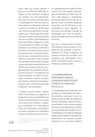 Volume 1
Orientações Técnicas,  Metas de Desenvolvimento dos CRAS
Período 2010/2011
44
Outro dado que chama atenção é
que cerca de 82% dos CRAS não re-
cebem, ou não utilizam as listagens
das famílias em descumprimento.
Nos casos em que as condições para
a implantação do Protocolo não es-
tejam dadas, será necessário orientar
o gestor municipal (ou do DF) para
que institua procedimentos que ga-
rantam que a informação territoriali-
zada (no caso de municípios que têm
mais de um CRAS), sobre famílias em
descumprimento, cheguem às mãos
do coordenador do CRAS, com regu-
laridade; e que este seja orientado a
coordenar o processo de busca ativa
das famílias mais vulneráveis; fazen-
do com que a equipe técnica dê os
retornos necessários sobre famílias
em acompanhamento para a equipe
responsável pelo preenchimento do
SICON. Esse processo terá de ser or-
ganizado para que a gestão articula-
da entre serviços e transferência de
renda se efetive em todos os muni-
cípios brasileiros. Trata-se, portanto,
de instituir os elementos fundamen-
tais para que o Protocolo de Gestão
Integrada20
seja implantado.  
O estado precisa orientar o gestor
sobre necessidade de organizar a
gestão de serviços e transferência de
renda e deve assessorar o município,
caso seja do seu interesse, a organi-
zar os processos, com instituição de
fluxos de informação e procedimen-
tos entre a Secretaria de Assistência
Social e os CRAS; bem como de leitu-
20	 Conforme previsto nos artigos 7º e 21 do
referido Protocolo.
ra e planejamento de ações do PAIF,
a partir das informações recebidas,
pelo coordenador do CRAS. Uma vez
mais, cabe destacar a importância
de estruturação de uma área de Vi-
gilância Social no âmbito da gestão
municipal e do DF, de forma a criar
competências para organizar os
processos de produção e gestão da
informação, com vistas ao planeja-
mento das ações junto às famílias do
território.
Para que o Estado possa contribuir
efetivamente neste processo, é fun-
damental que conheça e domine o
Protocolo de Gestão Integrada; se
coloque ao lado do município para
superação das dificuldades, assu-
mindo as tarefas de apoio técnico e
financeiro, quando couber.  
5. Acompanhamento 
prioritário a famílias 
com beneficiários do BPC
e benefícios eventuais 
(2010/2011)
O acompanhamento prioritário das
famílias com beneficiários do BPC e
de benefícios eventuais é uma im-
portante ação do PAIF, pois amplia as
formas de proteção social do SUAS a
estas famílias, a partir do pressuposto
de que o acesso a benefícios contribui
para a superação de situações de vul-
nerabilidade, mas a efetiva superação  
destas requer também a inserção dos
beneficiários nos serviços socioas-
sistenciais e, ou em outras políticas
 