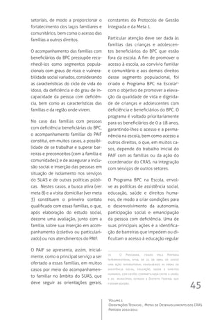 45
Volume 1
Orientações Técnicas ,  Metas de Desenvolvimento dos CRAS
Período 2010/2011
setoriais, de modo a proporcionar o
fortalecimento dos laços familiares e
comunitários, bem como o acesso das
famílias a outros direitos.
O acompanhamento das famílias com
beneficiários do BPC pressupõe reco-
nhecê-los como segmentos popula-
cionais com graus de risco e vulnera-
bilidade social variados, considerando
as características do ciclo de vida do
idoso, da deficiência e do grau de in-
capacidade da pessoa com deficiên-
cia, bem como as características das
famílias e da região onde vivem.
No caso das famílias com pessoas
com deficiência beneficiárias do BPC,
o acompanhamento familiar do PAIF
constitui, em muitos casos, a possibi-
lidade de se trabalhar e superar bar-
reiras e preconceitos (com a família e
comunidades); e de assegurar a inclu-
são social e inserção das pessoas em
situação de isolamento nos serviços
do SUAS e de outras políticas públi-
cas.  Nestes casos, a busca ativa (ver
meta 8) e a visita domiciliar (ver meta
3) constituem o primeiro contato
qualificado com essas famílias, o que,
após elaboração do estudo social,
decorre uma avaliação, junto com a
família, sobre sua inserção em acom-
panhamento (coletivo ou particulari-
zado) ou nos atendimentos do PAIF.
O PAIF se apresenta, assim, inicial-
mente, como o principal serviço a ser
ofertado a essas famílias, em muitos
casos por meio do acompanhamen-
to familiar no âmbito do SUAS, que
deve seguir as orientações gerais,
constantes do Protocolo de Gestão
Integrada e da Meta 1.
Particular atenção deve ser dada às
famílias das crianças e adolescen-
tes beneficiários do BPC que estão
fora da escola. A fim de promover o
acesso à escola, ao convívio familiar
e comunitário e aos demais direitos
desse segmento populacional, foi
criado o Programa BPC na Escola21
com o objetivo de promover a eleva-
ção da qualidade de vida e dignida-
de de crianças e adolescentes com
deficiência e beneficiários do BPC. O
programa é voltado prioritariamente
para os beneficiários de 0 a 18 anos,
garantindo-lhes o acesso e a perma-
nência na escola, bem como acesso a
outros direitos, o que, em muitos ca-
sos, depende do trabalho inicial do
PAIF com as famílias ou da ação do
coordenador do CRAS, na integração
com serviços de outros setores.
O Programa BPC na Escola, envol-
ve as políticas de assistência social,
educação, saúde e direitos huma-
nos, de modo a criar condições para
o desenvolvimento da autonomia,
participação social e emancipação
da pessoa com deficiência. Uma de
suas principais ações é a identifica-
ção de barreiras que impedem ou di-
ficultam o acesso à educação regular
21	 O Programa, criado pela Portaria
Interministerial nº18, de 24 de abril de 2007,é
uma ação intersetorial envolvendo as áreas de
assistência social, educação, saúde e direitos
humanos, com gestão compartilhada entre a união,
e os   municípios, estados e Distrito Federal que
fizeram adesão.
 