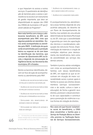 Volume 1
Orientações Técnicas,  Metas de Desenvolvimento dos CRAS
Período 2010/2011
46
e que impactam no acesso a outros
serviços. O questionário de identifica-
ção de barreiras para o acesso e per-
manência na escola é um instrumento
de gestão importante, que deve ser
disponibilizado às equipes dos CRAS
(ou CREAS) de municípios e DF que fi-
zeram adesão ao Programa22
.
Nem toda família com criança e ado-
lescente beneficiário do BPC será
acompanhada pelo PAIF, visto que
algumas poderão ser atendidas. Ou-
tras serão acompanhadas ou atendi-
das pelo PAEFI. A definição de quais
serão encaminhadas para a proteção
básica ou especial se dá com base
na identificação das barreiras, que
constam do Questionário BPC na Es-
cola, e depende da estruturação da
Vigilância Social, nas Secretarias dos
municípios, DF e Estados.
Dentre as barreiras identificadas, de-
vem ser foco de ação de acompanha-
mento ou atendimento pelo PAIF:
-- Ausência de iniciativa da família para
estimular o convívio sociofamiliar
-- Ausência de iniciativa da família para
estimular o acesso à escola
-- Ausência de iniciativa da família para
estimular a permanência na escola
-- Dificuldade dos beneficiários em
acessar a rede de serviços
-- Dificuldade da família em acessar a
rede de serviços
22	 Os municípios que não realizaram a referida
adesão, poderão fazê-lo a partir da disponibilização
do Sistema BPC na Escola, pelo MDS.
-- Ausência de acompanhante para le-
var o beneficiário até a escola
-- Ausência de cuidadores familiares
	
O acompanhamento (ou atendimen-
to) a essas famílias depende de uma
acolhida adequada, do desenho de
um Plano de Acompanhamento da
Família; mas também de uma atitude
determinada da Secretaria Municipal
ou do DF, visto que a acessibilidade
é garantida por meio de capacitação
dos técnicos e coordenadores; ade-
quação das estruturas físicas; dispo-
nibilização de materiais e criação de
condições objetivas para desloca-
mento dos beneficiários, bem como
da acessibilidade aos serviços dos
demais setores.  
Também é preciso adotar estratégias
com vistas ao acompanhamento de
famílias com idosos beneficiários
do BPC, em especial as que se en-
contram em situação de maior vul-
nerabilidade social, e prever apoio à
família no acesso aos direitos desses
membros (serviços socioassisten-
ciais e de saúde, cultura e lazer e
educação), de forma a garantir seus
direitos, promover o desenvolvimen-
to de suas capacidades e contribuir
para a prevenção de violências e ou-
tras formas de violação de direitos.
Nos casos em que houver isolamen-
to social do beneficiário, o CRAS
deve encaminhar a família para o
Serviço de Proteção Básica no Domi-
cílio, previsto na Tipificação Nacio-
nal de Serviços Socioassistenciais.
 