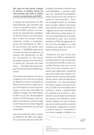 47
Volume 1
Orientações Técnicas ,  Metas de Desenvolvimento dos CRAS
Período 2010/2011
Nos casos em que houver violação
de direitos, as famílias devem ser
referenciadas, pelo CRAS, ao CREAS,
e serem acompanhadas pelo PAEFI.
A relação de beneficiários do BPC,
disponibilizada pela Secretaria Na-
cional de Assistência Social – SNAS,
no sítio do MDS, constitui um instru-
mento de planejamento estratégico
do Distrito Federal e dos Municípios
para a oferta de serviços socioas-
sistenciais, visando o acompanha-
mento dos beneficiários do BPC e
de suas famílias. Para auxiliar nesse
processo, o SUASWEB disponibiliza
o acesso, por parte dos gestores, ao
cadastro dos beneficiários do BPC
por município/DF de três formas:
por espécie (pessoa com deficiência
ou idoso), por concessão e por faixa
etária. (link:http://aplicacoes.mds.
gov.br/suasnob/pesquisarBpcFaixa.
action).
A Secretaria de Assistência Social (ou
congênere), por meio de sua equipe
de Vigilância Social ou de gestão do
SUAS, deverá acessar e organizar es-
sas informações de forma territoria-
lizada e enviar para cada CRAS (ou
CREAS) a listagem dos beneficiários
do BPC de sua área de abrangência
(a partir do CEP dos bairros que com-
põem os territórios), conforme artigo
26 do Protocolo de Gestão Integrada
e, sempre que possível, por barreira
identificada.
Com esses dados em mãos, a equipe
de referência do CRAS deve organi-
zar um processo de busca ativa des-
se público, de modo a conhecer suas
vulnerabilidades e planejar ações
para seu atendimento/acompanha-
mento. A busca ativa nem sempre se
traduz em visita domiciliar23
.  Diver-
sas estratégias devem ser utilizadas
para se atingir o objetivo de alcançar
estas famílias, como por exemplo, di-
vulgação dos serviços ofertados nos
CRAS utilizando variadas mídias; en-
vio de correspondências às famílias,
convidando-as para uma primeira
acolhida no CRAS; divulgação de lis-
tas em locais estratégicos, ou ainda
contando com apoio de outras uni-
dades e políticas públicas.
Ressalta-se que para muitos pro-
fissionais dos CRAS o atendimento/
acompanhamento dos beneficiários
com deficiência do BPC é novo e de-
safiador. Portanto antes do início da
busca ativa será necessário que a
equipe seja organizada e preparada
para desenvolver este trabalho, rea-
lizando estudos, leituras, discussões,
oficinas sobre o tema da deficiência,
considerando sua transversalidade
em todas as ações e serviços no âm-
bito do CRAS. Há necessidade de se
conhecer e avaliar a especificidade
de questões que envolvem o aten-
dimento à diversidade de demandas
das pessoas com deficiência, desta-
cando o trabalho em rede e articula-
ção com as demais políticas setoriais
para garantir a segurança de renda,
o convívio familiar e comunitário, e
com vistas a agregar condições e va-
23	 Para mais informações sobre busca ativa, ver
Meta 8.
 