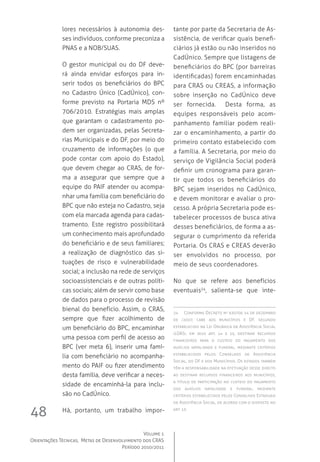 Volume 1
Orientações Técnicas,  Metas de Desenvolvimento dos CRAS
Período 2010/2011
48
lores necessários à autonomia des-
ses indivíduos, conforme preconiza a
PNAS e a NOB/SUAS.
O gestor municipal ou do DF deve-
rá ainda envidar esforços para in-
serir todos os beneficiários do BPC
no Cadastro Único (CadÚnico), con-
forme previsto na Portaria MDS nº
706/2010. Estratégias mais amplas
que garantam o cadastramento po-
dem ser organizadas, pelas Secreta-
rias Municipais e do DF, por meio do
cruzamento de informações (o que
pode contar com apoio do Estado),
que devem chegar ao CRAS, de for-
ma a assegurar que sempre que a
equipe do PAIF atender ou acompa-
nhar uma família com beneficiário do
BPC que não esteja no Cadastro, seja
com ela marcada agenda para cadas-
tramento. Este registro possibilitará
um conhecimento mais aprofundado
do beneficiário e de seus familiares;
a realização de diagnóstico das si-
tuações de risco e vulnerabilidade
social; a inclusão na rede de serviços
socioassistenciais e de outras políti-
cas sociais; além de servir como base
de dados para o processo de revisão
bienal do benefício. Assim, o CRAS,
sempre que fizer acolhimento de
um beneficiário do BPC, encaminhar
uma pessoa com perfil de acesso ao
BPC (ver meta 6), inserir uma famí-
lia com beneficiário no acompanha-
mento do PAIF ou fizer atendimento
desta família, deve verificar a neces-
sidade de encaminhá-la para inclu-
são no CadÚnico.
Há, portanto, um trabalho impor-
tante por parte da Secretaria de As-
sistência, de verificar quais benefi-
ciários já estão ou não inseridos no
CadÚnico. Sempre que listagens de
beneficiários do BPC (por barreiras
identificadas) forem encaminhadas
para CRAS ou CREAS, a informação
sobre inserção no CadÚnico deve
ser fornecida.   Desta forma, as
equipes responsáveis pelo acom-
panhamento familiar podem reali-
zar o encaminhamento, a partir do
primeiro contato estabelecido com
a família. A Secretaria, por meio do
serviço de Vigilância Social poderá
definir um cronograma para garan-
tir que todos os beneficiários do
BPC sejam inseridos no CadÚnico,
e devem monitorar e avaliar o pro-
cesso. A própria Secretaria pode es-
tabelecer processos de busca ativa
desses beneficiários, de forma a as-
segurar o cumprimento da referida
Portaria. Os CRAS e CREAS deverão
ser envolvidos no processo, por
meio de seus coordenadores.
No que se refere aos benefícios
eventuais24
, salienta-se que inte-
24	 Conforme Decreto nº 6307de 14 de dezembro
de /2007, cabe aos municípios e DF, segundo
estabelecido na Lei Orgânica da Assistência Social
(LOAS), em seus art. 14 e 15, destinar recursos
financeiros para o custeio do pagamento dos
auxílios natalidade e funeral, mediante critérios
estabelecidos pelos Conselhos de Assistência
Social, do DF e dos Municípios. Os estados também
têm a responsabilidade na efetivação desse direito
ao destinar recursos financeiros aos municípios,
a título de participação no custeio do pagamento
dos auxílios natalidade e funeral, mediante
critérios estabelecidos pelos Conselhos Estaduais
de Assistência Social, de acordo com o disposto no
art. 13.
 