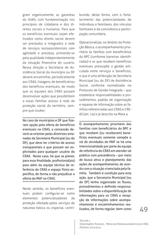 49
Volume 1
Orientações Técnicas ,  Metas de Desenvolvimento dos CRAS
Período 2010/2011
gram organicamente as garantias
do SUAS, com fundamentação nos
princípios de cidadania e dos di-
reitos sociais e humanos. Para que
os benefícios eventuais sejam efe-
tivados como direito social devem
ser prestados e integrados à rede
de serviços socioassistenciais com
agilidade e presteza, primando-se
pela qualidade independentemente
da situação financeira do usuário.
Nessa direção a Secretaria de As-
sistência Social do município ou DF
deverá encaminhar, periodicamente
aos CRAS, listagens de beneficiários
dos benefícios eventuais, de modo
que as equipes dos CRAS possam
desenvolver ações que possibilitem
a essas famílias acesso à rede de
proteção social do território, sem-
pre que couber.
No caso de municípios e DF que fize-
ram opção pela oferta de benefícios
eventuais no CRAS, a concessão de-
verá se orientar pelas diretrizes ema-
nadas da Secretaria Municipal (ou do
DF), que deve ter critérios de acesso
transparentes e que possam ser ex-
plicitados para qualquer usuário do
CRAS. Neste caso, há que se prever,
para essa finalidade, profissional(ais)
para além da equipe técnica de re-
ferência do CRAS e espaço físico es-
pecífico, de forma a não prejudicar a
oferta do PAIF no CRAS.
Neste sentido, os benefícios even-
tuais podem configurar-se como
elementos potencializadores da
proteção ofertada pelos serviços de
natureza básica ou especial, contri-
buindo, desta forma, com o forta-
lecimento das potencialidades de
indivíduos e familiares, dos vínculos
familiares e da convivência e partici-
pação comunitária.
Operacionalizar, no âmbito da Prote-
ção Básica, o acompanhamento prio-
ritário às famílias com beneficiários
do BPC (conforme barreiras identifi-
cadas) e as que recebem benefícios
eventuais pressupõe a gestão arti-
culada entre serviços e benefícios,
o que é uma atribuição da Secretaria
Municipal (ou do DF) de Assistência
Social, conforme normatizado no
Protocolo de Gestão Integrada – que
estabelece responsabilidades e pro-
cedimentos, padrão de organização
e repasse de informação sobre as fa-
mílias referenciadas aos CRAS e CRE-
AS (art. 14) e já descrito na Meta 4.
O acompanhamento prioritário das
famílias com beneficiários do BPC e
que recebem (ou receberam) bene-
fícios eventuais somente compõe o
rol de atividades do PAIF se há uma
intencionalidade por parte da equipe
de referência do CRAS em atender tal
público com precedência – por meio
de busca ativa e planejamento das
ações de acompanhamento, de acor-
do com a situação vivenciada pela fa-
mília. Também é condição para esta
ação, que a Secretaria Municipal (ou
do DF) tenha organizado os fluxos,
procedimentos e definido responsa-
bilidades sobre a disponibilização de
informações para os CRAS e recep-
ção de informações sobre acompa-
nhamento e encaminhamentos rea-
lizados, de forma regular; bem como
 