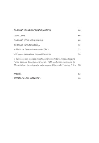 Dimensão Horário de Funcionamento	 66
Dados Gerais	 66
Dimensão Recursos Humanos	 68
Dimensão ESTRUTURA FÍSICA	 72
a)  Metas de Desenvolvimento dos CRAS	 72
b)  Espaços passíveis de compartilhamento	 76
c)  Aplicação dos recursos do cofinanciamento federal, repassados pelo 	
Fundo Nacional de Assistência Social – FNAS aos fundos municipais, do 	
DF e estaduais de assistência social, quanto à Dimensão Estrutura Física	 78
Anexo 1	 82
Referências Bibliográficas	 90
 