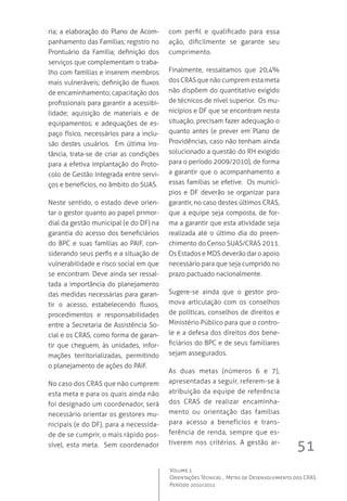 51
Volume 1
Orientações Técnicas ,  Metas de Desenvolvimento dos CRAS
Período 2010/2011
ria; a elaboração do Plano de Acom-
panhamento das Famílias; registro no
Prontuário da Família; definição dos
serviços que complementam o traba-
lho com famílias e inserem membros
mais vulneráveis; definição de fluxos
de encaminhamento; capacitação dos
profissionais para garantir a acessibi-
lidade; aquisição de materiais e de
equipamentos; e adequações de es-
paço físico, necessários para a inclu-
são destes usuários.  Em última ins-
tância, trata-se de criar as condições
para a efetiva implantação do Proto-
colo de Gestão Integrada entre servi-
ços e benefícios, no âmbito do SUAS.
Neste sentido, o estado deve orien-
tar o gestor quanto ao papel primor-
dial da gestão municipal (e do DF) na
garantia do acesso dos beneficiários
do BPC e suas famílias ao PAIF, con-
siderando seus perfis e a situação de
vulnerabilidade e risco social em que
se encontram. Deve ainda ser ressal-
tada a importância do planejamento
das medidas necessárias para garan-
tir o acesso, estabelecendo fluxos,
procedimentos e responsabilidades
entre a Secretaria de Assistência So-
cial e os CRAS, como forma de garan-
tir que cheguem, às unidades, infor-
mações territorializadas, permitindo
o planejamento de ações do PAIF.  
No caso dos CRAS que não cumprem
esta meta e para os quais ainda não
foi designado um coordenador, será
necessário orientar os gestores mu-
nicipais (e do DF), para a necessida-
de de se cumprir, o mais rápido pos-
sível, esta meta.  Sem coordenador
com perfil e qualificado para essa
ação, dificilmente se garante seu
cumprimento.  
Finalmente, ressaltamos que 20,4%
dosCRASquenãocumpremestameta
não dispõem do quantitativo exigido
de técnicos de nível superior.  Os mu-
nicípios e DF que se encontram nesta
situação, precisam fazer adequação o
quanto antes (e prever em Plano de
Providências, caso não tenham ainda
solucionado a questão do RH exigido
para o período 2009/2010), de forma
a garantir que o acompanhamento a
essas famílias se efetive.  Os municí-
pios e DF deverão se organizar para
garantir, no caso destes últimos CRAS,
que a equipe seja composta, de for-
ma a garantir que esta atividade seja
realizada até o último dia do preen-
chimento do Censo SUAS/CRAS 2011.  
Os Estados e MDS deverão dar o apoio
necessário para que seja cumprido no
prazo pactuado nacionalmente.
Sugere-se ainda que o gestor pro-
mova articulação com os conselhos
de políticas, conselhos de direitos e
Ministério Público para que o contro-
le e a defesa dos direitos dos bene-
ficiários do BPC e de seus familiares
sejam assegurados.
As duas metas (números 6 e 7),
apresentadas a seguir, referem-se à
atribuição da equipe de referência
dos CRAS de realizar encaminha-
mento ou orientação das famílias
para acesso a benefícios e trans-
ferência de renda, sempre que es-
tiverem nos critérios. A gestão ar-
 