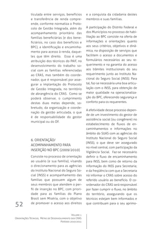 Volume 1
Orientações Técnicas,  Metas de Desenvolvimento dos CRAS
Período 2010/2011
52
ticulada entre serviços, benefícios
e transferência de renda compre-
ende, conforme normatiza o Proto-
colo de Gestão Integrada, além do
acompanhamento prioritário das
famílias beneficiárias (e dos bene-
ficiários, no caso dos benefícios e
BPC), a identificação e encaminha-
mento para acesso à renda, daque-
les que têm direito.   Essa é uma
atribuição dos técnicos do PAIF, no
desenvolvimento do trabalho so-
cial com as famílias referenciadas
ao CRAS, mas também do coorde-
nador, que é responsável por asse-
gurar a implantação do Protocolo
de Gestão Integrada, no território
de abrangência do CRAS.  Como se
poderá observar, o cumprimento
destas duas metas depende, so-
bretudo, da organização e coorde-
nação da gestão articulada, o que
é de responsabilidade do gestor
municipal ou do DF.
6. Orientação/
acompanhamento para 
inserção no BPC (2009/2010)
Consiste no processo de orientação
ao usuário (e sua família), visando
o direcionamento para as agências
do Instituto Nacional do Seguro So-
cial (INSS) e acompanhamento das
famílias que possuem algum de
seus membros que atendem o per-
fil de inserção no BPC, com priori-
dade para as famílias do Plano
Brasil sem Miséria, com o objetivo
de promover o acesso aos direitos
e a conquista da cidadania destes
membros e suas famílias.
A participação do Distrito Federal e
dos Municípios no processo de habi-
litação ao BPC consiste na oferta de
informações e orientações quanto
aos seus critérios, objetivos e dinâ-
mica, na disposição de serviços que
facilitem o acesso a documentos e
formulários necessários ao seu re-
querimento e na garantia do acesso
aos trâmites institucionais do seu
requerimento junto ao Instituto Na-
cional do Seguro Social (INSS). Para
tal, faz-se necessária uma boa articu-
lação com o INSS, para obtenção de
maior qualidade na operacionaliza-
ção do BPC, oferecendo segurança e
conforto para os requerentes.
A efetividade desse processo depen-
de de um investimento do gestor de
assistência social (ou congênere) no
estabelecimento de fluxos de en-
caminhamentos e informações no
âmbito do SUAS com as agências do
Instituto Nacional do Seguro Social
(INSS), o que deve ser assegurado
no nível central, com participação da
Vigilância Social.  Faz-se necessário
definir o fluxo de encaminhamento
para INSS, bem como de retorno da
informação do INSS para Secretaria;
e da freqüência com que a Secretaria
irá informar o CRAS sobre acesso do
referido usuário ao benefício. O co-
ordenador do CRAS será responsável
por fazer cumprir o fluxo, no âmbito
do território, assegurando que os
técnicos estejam bem informados e
que contribuam para o seu aprimo-
 
