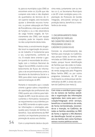 Volume 1
Orientações Técnicas,  Metas de Desenvolvimento dos CRAS
Período 2010/2011
54
to, para os municípios cujos CRAS se
encontrem entre os 25,4% que não
cumprem esta meta e não dispõem
do quantitativo de técnicos de ní-
vel superior exigido, será necessário
ajustar a dimensão recursos huma-
nos, ou prever adequação em Plano
de Providências, visto que o acúmulo
de funções e, ou a não observância
da carga horária exigida, de fun-
cionamento dos CRAS, com equipe
completa, pode ter impacto direto
no não cumprimento desta meta.
Nessa meta, o envolvimento da ges-
tão local na organização do proces-
so de trabalho é fundamental para
o seu cumprimento, conforme se
viu. O estado deve orientar o ges-
tor quanto à necessidade de articu-
lação com o Instituto Nacional do
Seguro Social (INSS), visando o esta-
belecimento de fluxos de informa-
ções e de encaminhamentos entre a
Secretaria de Assistência Social e o
INSS, para obter maior qualidade na
operacionalização do BPC.
Portanto é necessário que o estado
oriente o gestor sobre a importância
da capacitação dos profissionais dos
CRAS quanto aos critérios para habi-
litação do BPC; local de acesso a do-
cumentos e formulários necessários
ao requerimento e seus trâmites jun-
to ao INSS, tornando-os aptos a pres-
tar informações e orientações ade-
quadas para inserção de famílias no
benefício.  Esse atendimento do PAIF
constitui um importante processo na
promoção do acesso aos direitos.
Com o cumprimento desta e da pró-
xima meta, juntamente com as me-
tas 4 e 5, as Secretarias Municipais
e do DF criam condições para a im-
plantação do Protocolo de Gestão
Integrada, articulando serviços de
proteção básica, benefícios e trans-
ferência de renda.
7. Encaminhamento para 
inserção de famílias 
no Cadastro Único de 
Programas Sociais -
CadÚnico (2009/2010)
Consiste no encaminhamento das
famílias para inserção no CadÚnico,
seja porque todas as famílias refe-
renciadas ao CRAS devem ser cadas-
tradas; porque houve identificação
de famílias que não estão no Cadas-
tro e que fazem jus à transferência
de renda assegurada pelo Programa
Bolsa Família (PBF); ou por outros
programas (estaduais, do DF e,ou
municipais); ou ainda porque são be-
neficiárias do BPC e ainda não cons-
tam do CadÚnico (ver meta 5).
Com vistas a contribuir para o regis-
tro do número de famílias atendi-
das e organização das informações
registradas, bem como para a arti-
culação/integração entre serviços,
benefícios e transferência de renda,
de forma territorializada, recomen-
da-se a inserção, no CadÚnico, de
todas as famílias atendidas no PAIF,
de forma a registrar o NIS (Número
de Identificação Social) no prontu-
ário da família, bem como facilitaro
acesso a outras políticas sociais.
 