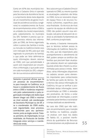 55
Volume 1
Orientações Técnicas ,  Metas de Desenvolvimento dos CRAS
Período 2010/2011
Como em 97% dos municípios bra-
sileiros o Cadastro Único é operado
pela Secretaria de Assistência Social,
o cumprimento desta meta depende
de um investimento do gestor muni-
cipal de assistência social (ou congê-
nere) no estabelecimento de fluxos
de encaminhamentos entre o CRAS e
as unidades (ou locais) responsáveis
pelo cadastramento, no município
(ou DF). Também é preciso que se-
jam previstos retorno das informa-
ções ao CRAS, de forma organizada,
sobre o acesso das famílias à renda,
ou inclusão no CadÚnico (neste caso
com indicação do NIS, para que seja
registrado no prontuário da família),
o que pode ser feito definindo-se
quais informações devem retornar
ao CRAS, com que periodicidade e
quem será responsável por encami-
nhar a informação, o que pode variar
em cada município (ou DF), a depen-
der de sua estrutura administrativa.
Somente é possível afirmar que há
um processo de encaminhamen-
to para inserção no CadÚnico, se já
houve o estabelecimento de fluxos
entre o CRAS e instâncias responsá-
veis pelo cadastramento e pela or-
ganização estratégica de dados (que
devem chegar aos CRAS e retornar
ao nível central), sob coordenação
da Secretaria Municipal ou do DF, e
se o coordenador do CRAS avalia,
com regularidade, esse processo,
contribuindo para seu aprimora-
mento, junto ao órgão central. Trata-
se, portanto, da implantação, na sua
totalidade, do Protocolo de Gestão
Integrada entre serviços e transfe-
rência de renda.
Nos casos em que o Cadastro Único é
operado no CRAS, ou mesmo quando
as atualizações cadastrais são feitas
no CRAS, torna-se necessário dispor
de espaço físico e de recursos hu-
manos suficientes, específicos para
essa finalidade.  Os técnicos de nível
superior da equipe de referência do
CRAS não podem assumir essa atri-
buição, sob pena de deixarem de re-
alizar as atividades fundamentais do
PAIF, conforme já explicitado.
No entanto, é bastante interessante
que os técnicos tenham acesso às
informações do CadÚnico. Desta for-
ma, eles, que são responsáveis pelo
acompanhamento e atendimento do
PAIF, podem sempre se certificar das
famílias que precisam fazer atualiza-
ção cadastral, devem ser cadastradas
(quando ainda não o foram), ou enca-
minhadas para acesso à renda.  Além
disso, várias informações disponíveis
no cadastro servem como elemen-
tos importantes para conhecimento
da família por parte do técnico.   Se
o técnico não acessa informações do
CadÚnico, há que se verificar a pos-
sibilidade destas informações serem
encaminhadas ao CRAS e anexadas
aos prontuários, de forma a evitar
duplicidade de informações a serem
prestadas pelas famílias e racionalizar
o tempo dedicado ao atendimento.
No caso dos CRAS que não reali-
zam encaminhamento para inserção
de famílias no CadÚnico, propõe-
-se analisar, com base nos dados
da Tabela 07, a possível interfe-
rência do quantitativo de Recursos
Humanos(número de profissionais de
 