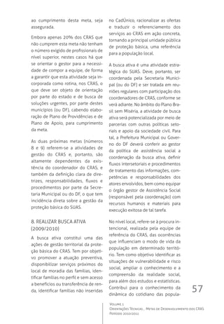 57
Volume 1
Orientações Técnicas ,  Metas de Desenvolvimento dos CRAS
Período 2010/2011
ao cumprimento desta meta, seja
assegurada.
Embora apenas 20% dos CRAS que
não cumprem esta meta não tenham
o número exigido de profissionais de
nível superior, nestes casos há que
se orientar o gestor para a necessi-
dade de compor a equipe, de forma
a garantir que esta atividade seja in-
corporada como rotina, nos CRAS, o
que deve ser objeto de orientação
por parte do estado e de busca de
soluções urgentes, por parte destes
municípios (ou DF), cabendo elabo-
ração de Plano de Providências e de
Plano de Apoio, para cumprimento
da meta.
As duas próximas metas (números
8 e 9) referem-se a atividades de
gestão do CRAS e, portanto, são
altamente dependentes da exis-
tência do coordenador do CRAS, e
também da definição clara de dire-
trizes, responsabilidades, fluxos e
procedimentos por parte da Secre-
taria Municipal ou do DF, o que tem
incidência direta sobre a gestão da
proteção básica do SUAS.
8. Realizar busca ativa 
(2009/2010)
A busca ativa constitui uma das
ações de gestão territorial da prote-
ção básica do CRAS. Tem por objeti-
vo promover a atuação preventiva,
disponibilizar serviços próximos do
local de moradia das famílias, iden-
tificar famílias no perfil e sem acesso
a benefícios ou transferência de ren-
da, identificar famílias não inseridas
no CadÚnico, racionalizar as ofertas
e traduzir o referenciamento dos
serviços ao CRAS em ação concreta,
tornando a principal unidade pública
de proteção básica, uma referência
para a população local.  
A busca ativa é uma atividade estra-
tégica do SUAS. Deve, portanto, ser
coordenada pela Secretaria Munici-
pal (ou do DF) e ser tratada em reu-
niões regulares com participação dos
coordenadores de CRAS, conforme se
verá adiante. No âmbito do Plano Bra-
sil sem Miséria, a atividade de busca
ativa será potencializada por meio de
parcerias com outras políticas seto-
riais e apoio da sociedade civil. Para
tal, a Prefeitura Municipal ou Gover-
no do DF deverá conferir ao gestor
da política de assistência social a
coordenação da busca ativa, definir
fluxos intersetoriais e procedimentos
de tratamento das informações, com-
petências e responsabilidades dos
atores envolvidos, bem como equipar
o órgão gestor de Assistência Social
(responsável pela coordenação) com
recursos humanos e materiais para
execução exitosa de tal tarefa.
No nível local, refere-se à procura in-
tencional, realizada pela equipe de
referência do CRAS, das ocorrências
que influenciam o modo de vida da
população em determinado territó-
rio. Tem como objetivo identificar as
situações de vulnerabilidade e risco
social, ampliar o conhecimento e a
compreensão da realidade social,
para além dos estudos e estatísticas.  
Contribui para o conhecimento da
dinâmica do cotidiano das popula-
 